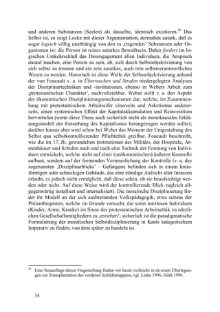 und anderen Substanzen (Seelen) als dasselbe, identisch existieren.26 Das
Selbst ist, so zeigt Locke mit dieser Argumentation, dermaßen autark, daß es
sogar logisch völlig unabhängig von den es ,tragenden’ Substanzen oder Or-
ganismen ist: die Person ist reines autarkes Bewußtsein. Daher fordert im lo-
gischen Umkehrschluß das Desengagement allen Individuen, die Anspruch
darauf machen, eine Person zu sein, ab, sich durch Selbstobjektivierung von
sich selbst zu trennen und ein rein autarkes, auch rein selbstverantwortliches
Wesen zu werden. Historisch ist diese Welle der Selbstobjektivierung anhand
der von Foucault v. a. in Überwachen und Strafen niedergelegten Analysen
der Disziplinartechniken und -institutionen, ebenso in Webers Arbeit zum
,protestantischen Charakter’, nachvollziehbar. Weber stellt v. a. den Aspekt
der ökonomischen Disziplinierungsmechanismen dar, welche, im Zusammen-
hang mit protestantischem Arbeitseifer einerseits und Asketismus anderer-
seits, einen systemischen Effekt der Kapitalakkumulation und Reinvestition
hervorrufen (wenn diese These auch sicherlich nicht als monokausales Erklä-
rungsmodell der Entstehung des Kapitalismus herangezogen werden sollte);
darüber hinaus aber wird schon bei Weber das Moment der Umgestaltung des
Selbst qua selbstkontrollierender Pflichtethik greifbar. Foucault beschreibt,
wie die im 17. Jh. gewandelten Institutionen des Militärs, der Hospitale, Ar-
menhäuser und Schulen nach und nach eine Technik der Formung von Indivi-
duen entwickeln, welche nicht auf einer (unökonomischen) äußeren Kontrolle
aufbaut, sondern auf der formenden Verinnerlichung der Kontrolle (v. a. des
sogenannten ‚Disziplinarblicks’ – Gefangene befinden sich in einem kreis-
förmigen oder achteckigen Gebäude, das eine ständige Aufsicht aller Insassen
erlaubt, es jedoch nicht ermöglicht, daß diese sehen, ob sie beaufsichtigt wer-
den oder nicht. Auf diese Weise wird der kontrollierende Blick zugleich all-
gegenwärtig installiert und internalisiert). Die moralische Disziplinierung fin-
det ihr Modell an der sich ausbreitenden Volkspädagogik, etwa seitens der
Philanthropisten, welche im Grunde versucht, die sonst nutzlosen Individuen
(Kinder, Arme, Kranke) im Sinne der protestantischen Arbeitsethik zu nützli-
chen Gesellschaftsmitgliedern zu ,erziehen’; sicherlich ist die paradigmatische
Formulierung der moralischen Selbstdisziplinierung in Kants kategorischem
Imperativ zu finden, von dem später zu handeln ist.




26
     Eine Neuauflage dieser Fragestellung finden wir heute vielleicht in diversen Überlegun-
     gen zur Transplantation des vorderen Schläfenlappens; vgl. Linke 1996, Hildt 1996.



     34
 
