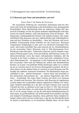 2.3 Desengagierte und ,expressivistische’ Verinnerlichung

2.3.1 Rousseau: gute Natur und amoralisches ‚moi seul’

                Innere Natur I: die Stimme des Gewissens
    Die neuzeitliche Erfahrung des vereinzelten Individuums fand bei Des-
cartes und Locke ihre Entsprechung in der Konstruktion einer desengagierten
Persönlichkeit. Diese Beschreibung blieb nie unkritisiert, bildete aber den-
noch die Grundlage, auf der die typisch modernen Subjektbegriffe (und ande-
rerseits die typisch moderne, stark individualisierte Form des Romans – Bil-
dungsroman, autobiographischer Roman) sich entfalten konnten. Das zeitge-
schichtliche Erbe Rousseaus sind also: radikale Reflexivität, Selbstobjektivie-
rung und eine Wendung zur Innerlichkeit – diese drei Momente sind unver-
kennbare Voraussetzung solcher Schriften wie der Confessions. Rousseaus
weitgestreutes Gedankengut ist aber auch von inhaltlichen Konzepten Des-
cartes’ und Lockes beeinflußt. Das zeigt einerseits die im ‚Glaubensbekennt-
nis des savoyischen Vikars’ (Rousseau, Emil, S. 284) übernommene Zwei-
Substanzen-Lehre Descartes’. Andererseits relativiert sich die ebendort vorge-
tragene Polemik gegen Locke, wenn man bedenkt, daß Rousseau Lockes An-
tikonventionalismus sowie den damit einhergehenden Gedanken, daß die
Vernunft in der Natur zu finden sei, (wenn auch unter verändertem Vorzei-
chen) übernommen hat – im Gegensatz zu den Empiristen hat die Natur für
den savoyischen Vikar noch die Ordnung des antiken und mittelalterlichen
Kosmos, sie ist ganz vom göttlichen Willen durchzogen; daher ist es vernünf-
tig, ihr zu vertrauen und sie als absoluten Bezugspunkt anzusehen. Da der in-
neren ebenso wie der äußeren Natur zu vertrauen ist, kann Rousseau eine Phi-
losophie der radikalen Autonomie formulieren. Die Moralquellen liegen aus-
schließlich in der – göttlich bestimmten – inneren Natur und keinesfalls in
den deformierten Konventionen der – gar urbanen bürgerlichen oder höfi-
schen – Gesellschaft. Die innere Natur zeichnet sich durch zwei Instanzen
aus: Vernunft und Gewissen. Das Gewissen stellt Rousseau als angeborenen
sozialen Impuls dar (vergleichbar anderen angeborenen Affekten wie Todes-
angst, Schmerzvermeidung etc.), der aber erst dann wirksam wird, wenn die
Vernunft das Gute zu erkennen in der Lage ist (Emil, S. 305). Das Gewissen
muß per se das Gute lieben, wie auch immer der Mensch zu handeln entschei-
det. Es ist die einzige Instanz, aus der das Individuum Handlungsnormen ab-
leiten kann, da gesellschaftliche und konfessionelle Konventionen und Dog-
men lediglich Vermittlungen darstellen, deren göttlicher Status lediglich be-
hauptet, jedoch nicht erwiesen werden kann. Liegt also die Moralquelle derart
im Innern es Individuums, so ist moralisches Handeln allein von der freien


                                                                            35
 
