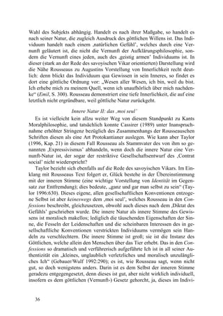 Wahl des Subjekts abhängig. Handelt es nach ihrer Maßgabe, so handelt es
nach seiner Natur, die zugleich Ausdruck des göttlichen Willens ist. Das Indi-
viduum handelt nach einem ,natürlichen Gefühl’, welches durch eine Ver-
nunft geläutert ist, die nicht die Vernunft der Aufklärungsphilosophie, son-
dern die Vernunft eines jeden, auch des ,geistig armen’ Individuums ist. In
dieser (stark an der Rede des savoyischen Vikar orientierten) Darstellung wird
die Nähe Rousseaus zu Augustins Vorstellung von Innerlichkeit recht deut-
lich: denn blickt das Individuum qua Gewissen in sein Inneres, so findet es
dort eine göttliche Ordnung vor: „Wesen aller Wesen, ich bin, weil du bist.
Ich erhebe mich zu meinem Quell, wenn ich unaufhörlich über mich nachden-
ke“ (Emil, S. 300). Rousseau demonstriert eine tiefe Innerlichkeit, die auf eine
letztlich nicht ergründbare, weil göttliche Natur zurückgeht.

                     Innere Natur II: das ‚moi seul’
   Es ist vielleicht kein allzu weiter Weg von diesem Standpunkt zu Kants
Moralphilosophie, und tatsächlich konnte Cassirer (1989) unter Inanspruch-
nahme erhöhter Stringenz bezüglich des Zusammenhangs der Rousseauschen
Schriften diesen als eine Art Protokantianer auslegen. Wie kann aber Taylor
(1996, Kap. 21) in diesem Fall Rousseau als Stammvater des von ihm so ge-
nannten ,Expressivismus’ abhandeln, wenn doch die innere Natur eine Ver-
nunft-Natur ist, der sogar der restriktive Gesellschaftsentwurf des ‚Contrat
social’ nicht wiederspricht?
   Taylor bezieht sich ebenfalls auf die Rede des savoyischen Vikars. Im Ein-
klang mit Rousseaus Text folgert er, Glück bestehe in der Übereinstimmung
mit der inneren Stimme (eine wichtige Vorstellung von Identität im Gegen-
satz zur Entfremdung); dies bedeute, „ganz und gar man selbst zu sein“ (Tay-
lor 1996:630). Dieses eigene, allen gesellschaftlichen Konventionen entzoge-
ne Selbst ist aber keineswegs dem ‚moi seul’, welches Rousseau in den Con-
fessions beschreibt, gleichzusetzen, obwohl auch dieses nach dem ,Diktat des
Gefühls’ geschrieben wurde. Die innere Natur als innere Stimme des Gewis-
sens ist moralisch makellos; lediglich die täuschenden Eigenschaften der Sin-
ne, die Fesseln der Leidenschaften und die scheinbaren Interessen des in ge-
sellschaftliche Konventionen verstrickten Individuums vermögen sein Han-
deln zu verschlechtern. Die innere Stimme ist groß; sie ist die Instanz des
Göttlichen, welche allein den Menschen über das Tier erhebt. Das in den Con-
fessions so dramatisch und verführerisch aufgeführte Ich ist in all seiner Au-
thentizität ein „kleines, unglaublich verletzliches und moralisch unzulängli-
ches Ich“ (Gebauer/Wulf 1992:290); es ist, wie Rousseau sagt, wenn nicht
gut, so doch wenigstens anders. Darin ist es dem Selbst der inneren Stimme
geradezu entgegengesetzt, denn dieses ist gut, aber nicht wirklich individuell,
insofern es dem göttlichen (Vernunft-) Gesetz gehorcht, ja, dieses im Indivi-


   36
 