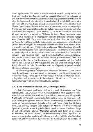 duum repräsentiert. Die innere Natur als innere Stimme ist unergründbar, wie
Gott unergründbar ist; das ‚moi seul’ ist unergründbar, weil es verborgen ist
und nur im bekenntnishaften Ausdruck an den Tag gebracht werden kann. Es
trägt die Signatur des Irrationalen, Amoralischen, dennoch Wirksamen, des-
sen vielleicht, was von Freud (1923) Es genannt wurde, jedenfalls aber nicht
die des Göttlich-Moralischen. Wenn nach Rousseau die Natur zu der heutigen
Vorstellung des wimmelnden und tiefen Lebens geworden ist, in das sich alles
Unausdrückbare ergießt (Taylor 1996:531), so ist das sicherlich auch dem
kleinen ‚moi seul’ zuzuschreiben. Während die innere Natur zwar antikonven-
tionell, aber keinesfalls in irgendeiner Hinsicht antisozial genannt werden
kann (Cassirer 1989:22), scheint dem ‚moi seul’ eben dieses zu eignen. Mag
im Émile die Richtung radikaler Autonomisierung eingeschlagen worden sein
(wobei der Naturbegriff als verdecktes Machtmittel zwar nicht bewußt erfah-
ren wurde – vgl. Gebauer 1988 – jedoch schon den Philanthropisten als dank-
bare Folie ihrer Ideologie der Volkserziehung und -fruchtbarmachung diente),
so ist das eigentliche Subjekt als nicht nur der konventionellen Gesellschaft,
sondern – der Intention nach – der Gesellschaftlichkeit entgegenstehendes
Ich-Prinzip in den Confessions erfunden worden (Gebauer/Wulf 1992:291).
Durch diese Bandbreite des Rousseauschen Denkens erklärt sich der Einfluß
sowohl auf Autoren des Desengagements und der Disziplinierung (Campe,
Kant) als auch auf die Romantiker und nachfolgende ,expressivistische’
Strömungen bis zur Gegenwart.
   Das diesen Gegensatz Übergreifende bilden die Momente 1) der Forcie-
rung der radikalen – v. a. emotional verstandenen – Innerlichkeit (moralische
Autonomisierung) sowie 2) der Verankerung der Natur als absoluter anthro-
pologischer und moralischer Referenzinstanz. Beide haben Theorie und
Selbsterfahrung von Subjektivität nachhaltig geprägt.

2.3.2 Kant: transzendentales Ich und ‚vielfärbiges’ Selbst
   Freiheit, Autonomie und Natur sind auch zentrale Bestandteile der Philo-
sophie Kants. Die Kritik der reinen Vernunft legt aber einen gegenüber Rous-
seau differenzierteren und strukturell gewandelten Vernunftbegriff zugrunde.
Nicht mehr ist Vernunft in einer außerhalb sichtbaren wie im Innern des Sub-
jekts verborgen liegenden Natur zu finden; vielmehr liegt die Quelle der Ver-
nunft im (transzendentalen) Subjekt selbst, und Natur erhält ihre Ordnung
nicht ,von außen’, sondern vom Subjekt im Moment der transzendentalen
Synthesis – jenseits seiner liegt keine Natur, sondern das unerkundbare ‚Ding-
an-sich’. Die innere Natur des Menschen versteht Kant daher, im Gegensatz
zu Rousseau, als reine Vernunft, als Zusammenhang aktiver kognitiver Lei-
stungen, jenseits aller sinnlichen Erfahrung und allen Gefühls. Moralisch han-
deln heißt, entsprechend der eigenen Natur als Vernunftwesen zu handeln. Im

                                                                           37
 