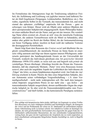 Im Formalismus des Sittengesetzes liegt die Totalisierung subjektiver Frei-
heit, die Auflehnung und Loslösung von jeglicher inneren (und äußeren) Na-
tur als bloß Gegebenem (Neigungen, Leidenschaften, Bedürfnisse etc.). Das
wahre, eigentliche Selbst ist die Vernunft, das transzendentale Ich, und nicht
einmal das ephemere ,vielfärbige’ empirische Ich der Person – ganz zu
schweigen vom Körper. Dieser wird als Objekt unter anderen Objekten der
aktiv-perzipierenden Subjektivität entgegengestellt. Kants Philosophie bedeu-
tet einen radikalen Bruch mit der Natur, und gar mit der inneren. Die vernünf-
tige Natur allein existiert als ,Zweck an sich’ (was die moralische Forderung
impliziert, die anderen Vernunftwesen nicht als Mittel zu behandeln), alles
andere aber gehört ins Reich der bloßen Mittel, die der Instrumentalisierung
zur freien Verfügung stehen: insofern ist Kant wohl der radikalste Vertreter
der desengagierten Persönlichkeit.
    Damit folgt Kant dem Rousseau des Contrat social und überbietet ihn zu-
gleich vernunfttheoretisch: die moralische Person im Sinne Kants ist einer-
seits völlig autonom und folgt nur ihrem eigenen inneren Pflichtgesetz; ande-
rerseits partizipiert das handlungsleitende Gesetz an der Universalität der
Vernunft, wodurch das Individuum gleichsam eine Art generischer Identität
(Habermas 1995b:155) erhält; es weist sich aus und begreift sich primär als
vernünftiges Wesen überhaupt. Allerdings bewirkt das Primat des Transzen-
dentalen, daß das empirische Moment, ‚Natur’ (wie etwa Rousseaus homme
naturel, aber auch der ungeklärte Aspekt der Leiblichkeit des Individuums als
,Träger’ des Ichs), zu einem Epiphänomen degradiert wird. Am Ende der Auf-
klärung erscheint in Kants Theorie die Idee eines bürgerlichen Subjekts, des-
sen Autonomie seiner vollständigen Vergesellschaftung – i. S. einer Ver-
nunftgesellschaft – nicht mehr widersprechen soll. Die nach dem kategori-
schen Imperativ ausgerichtete Praxis ist nur mehr eine – qua Sollen – am
transzendentalen Subjekt ausgerichtete, dessen ausführendes Organ das empi-
rische lediglich ist. So aber wird die Transzendentalphilosophie zum Trans-
zendentalismus27 und läuft Gefahr, in das kartesianische Paradigma zurückzu-
fallen:


27
     Dies schlägt sich beispielsweise darin nieder, daß Kant, im Gegensatz zu seinen Vorläu-
     fern (Rousseau) wie auch Anhängern (Schiller) und Nachfolgern (Hegel), die Kategorie
     der Arbeit und die Problematik der schon im 18. Jahrhundert als entfremdend empfun-
     denen Arbeitsteilung nicht zu kennen scheint. Ein subjektives Leiden an derartigen Zu-
     ständen, die tiefe gesellschaftliche Zerrissenheit etwa angesichts der gegen Ende des 18.
     Jahrhunderts aufkommenden Massenarmut, des neu entstehenden Lumpenproletariats,
     vermag Kant, der ganz mit der Legitimation der Ansprüche des wo nicht siegreichen, so
     doch unaufhaltsam aufsteigenden bürgerlichen Standes beschäftigt ist, nicht in Begriffe
     zu fassen.



     38
 