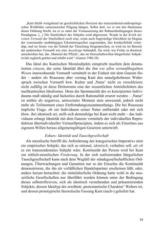 „Kant bleibt weitgehend im geschichtlichen Horizont des transzendental-anthropologi-
schen Weltbildes cartesianischer Prägung hängen. Selbst dort, wo er mit den Dualismus
dieser Ordnung bricht, tut er es unter der Voraussetzung der Rahmenbedingungen dieses
Paradigmas. [...] Die Sinnlichkeit des Subjekts wird abgewertet. Wurde in der Kritik der
reinen Vernunft der Sinnlichkeit noch eine, wenn auch fragwürdige Gleichheit im Dogma
der voneinander unabhängigen Erkenntnisquellen zugestanden, ihre Irreduzibilität vertei-
digt, und sie ferner von der Schuld der Täuschung freigesprochen, so wird sie im Bereich
der praktischen Vernunft wie eine Aussätzige behandelt. Sie wird, wie Fichte es drastisch
umschrieben hat, das ‚Material der Pflicht’, das im Herrschaftswillen bürgerlicher Subjek-
tivität zugleich getötet und erhöht wird.“ (Gamm 1986:38)
    Das Ideal des Kantischen Moralsubjekts entspricht insofern dem denatu-
rierten citoyen, der seine Identität über die ihm wie allen vernunftbegabten
Wesen innewohnende Vernunft vermittelt in der Einheit mit dem Ganzen fin-
det – anders als Rousseau aber vermag Kant den unaufgehobenen Wider-
spruch zwischen Vernunft bzw. Kultur und ,Natur’ nicht zu verschleiern;
nicht zufällig ist diese Dichotomie eine der wesentlichen Antriebsfedern des
nachkantischen Idealismus. Denn die Spontaneität des so konzipierten Indivi-
duums muß ständig und lückenlos durch Rationalität ersetzt werden – ,Natur’
ist mithin als negatives, antisoziales Moment stets anwesend, jedoch nicht
mehr als Teilmoment eines Entfremdungszusammenhangs. Die bei Rousseau
implizite Frage, ob ein Individuum seiner Natur entfremdet oder mit sich
(bzw. ihr) identisch sei, stellt sich demzufolge bei Kant nicht mehr – das Indi-
viduum erlangt Identität mit dem Ganzen vermittels der individuellen Repro-
duktion überindividueller Vernunftprinzipien, indem es sich als Einzelnes aus
eigenem Willen heraus allgemeingültigen Gesetzen unterwirft.

                Exkurs: Identität und Tauschgesellschaft
   Als moralische betrifft die Anforderung des kategorischen Imperativs stets
ein empirisches Subjekt, das sich so rational, identisch, verhalten soll, als ob
es ein transzendentales Subjekt wäre. Kontinuität der Person wird bei Kant
zur sittlich-moralischen Forderung. In der sich realisierenden bürgerlichen
Tauschgesellschaft kann nach dem Wegfall der ständegesellschaftlichen Ord-
nungen, Überwachungen und Garantien nur so der Einzelne die Kontinuität
demonstrieren, die ihn als verläßlichen Handelspartner erscheinen läßt; oder,
anders herum betrachtet: die mittelalterliche Ordnung hatte wohl in die neu-
zeitliche Gesellschaften nur überführt werden können unter der Bedingung
dieses selbstreflexiven, sich als identisch verstehenden und präsentierenden
Subjekts, dessen Idealtyp der erwähnte ,protestantische Charakter’ Webers ist,
und dessen prototypische theoretische Fassung Kant (nach-) geliefert hat.




                                                                                        39
 