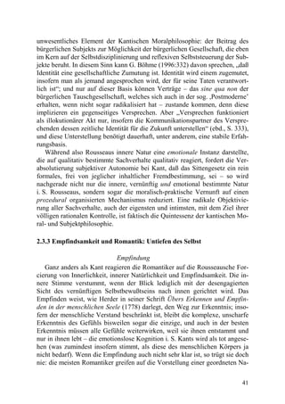 unwesentliches Element der Kantischen Moralphilosophie: der Beitrag des
bürgerlichen Subjekts zur Möglichkeit der bürgerlichen Gesellschaft, die eben
im Kern auf der Selbstdisziplinierung und reflexiven Selbststeuerung der Sub-
jekte beruht. In diesem Sinn kann G. Böhme (1996:332) davon sprechen, „daß
Identität eine gesellschaftliche Zumutung ist. Identität wird einem zugemutet,
insofern man als jemand angesprochen wird, der für seine Taten verantwort-
lich ist“; und nur auf dieser Basis können Verträge – das sine qua non der
bürgerlichen Tauschgesellschaft, welches sich auch in der sog. ,Postmoderne’
erhalten, wenn nicht sogar radikalisiert hat – zustande kommen, denn diese
implizieren ein gegenseitiges Versprechen. Aber „Versprechen funktioniert
als illokutionärer Akt nur, insofern die Kommunikationspartner des Verspre-
chenden dessen zeitliche Identität für die Zukunft unterstellen“ (ebd., S. 333),
und diese Unterstellung benötigt dauerhaft, unter anderem, eine stabile Erfah-
rungsbasis.
    Während also Rousseaus innere Natur eine emotionale Instanz darstellte,
die auf qualitativ bestimmte Sachverhalte qualitativ reagiert, fordert die Ver-
absolutierung subjektiver Autonomie bei Kant, daß das Sittengesetz ein rein
formales, frei von jeglicher inhaltlicher Fremdbestimmung, sei – so wird
nachgerade nicht nur die innere, vernünftig und emotional bestimmte Natur
i. S. Rousseaus, sondern sogar die moralisch-praktische Vernunft auf einen
prozedural organisierten Mechanismus reduziert. Eine radikale Objektivie-
rung aller Sachverhalte, auch der eigensten und intimsten, mit dem Ziel ihrer
völligen rationalen Kontrolle, ist faktisch die Quintessenz der kantischen Mo-
ral- und Subjektphilosophie.

2.3.3 Empfindsamkeit und Romantik: Untiefen des Selbst

                              Empfindung
   Ganz anders als Kant reagieren die Romantiker auf die Rousseausche For-
cierung von Innerlichkeit, innerer Natürlichkeit und Empfindsamkeit. Die in-
nere Stimme verstummt, wenn der Blick lediglich mit der desengagierten
Sicht des vernünftigen Selbstbewußtseins nach innen gerichtet wird. Das
Empfinden weist, wie Herder in seiner Schrift Übers Erkennen und Empfin-
den in der menschlichen Seele (1778) darlegt, den Weg zur Erkenntnis; inso-
fern der menschliche Verstand beschränkt ist, bleibt die komplexe, unscharfe
Erkenntnis des Gefühls bisweilen sogar die einzige, und auch in der besten
Erkenntnis müssen alle Gefühle weiterwirken, weil sie ihnen entstammt und
nur in ihnen lebt – die emotionslose Kognition i. S. Kants wird als tot angese-
hen (was zumindest insofern stimmt, als diese des menschlichen Körpers ja
nicht bedarf). Wenn die Empfindung auch nicht sehr klar ist, so trügt sie doch
nie: die meisten Romantiker greifen auf die Vorstellung einer geordneten Na-

                                                                             41
 
