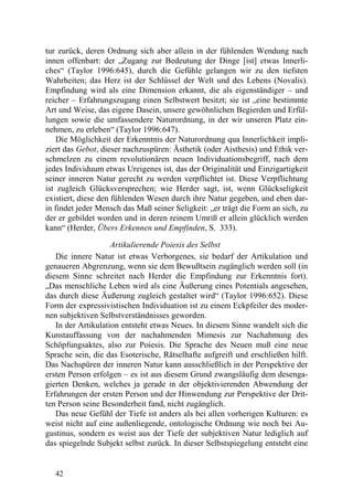tur zurück, deren Ordnung sich aber allein in der fühlenden Wendung nach
innen offenbart: der „Zugang zur Bedeutung der Dinge [ist] etwas Innerli-
ches“ (Taylor 1996:645), durch die Gefühle gelangen wir zu den tiefsten
Wahrheiten; das Herz ist der Schlüssel der Welt und des Lebens (Novalis).
Empfindung wird als eine Dimension erkannt, die als eigenständiger – und
reicher – Erfahrungszugang einen Selbstwert besitzt; sie ist „eine bestimmte
Art und Weise, das eigene Dasein, unsere gewöhnlichen Begierden und Erfül-
lungen sowie die umfassendere Naturordnung, in der wir unseren Platz ein-
nehmen, zu erleben“ (Taylor 1996:647).
    Die Möglichkeit der Erkenntnis der Naturordnung qua Innerlichkeit impli-
ziert das Gebot, dieser nachzuspüren: Ästhetik (oder Aisthesis) und Ethik ver-
schmelzen zu einem revolutionären neuen Individuationsbegriff, nach dem
jedes Individuum etwas Ureigenes ist, das der Originalität und Einzigartigkeit
seiner inneren Natur gerecht zu werden verpflichtet ist. Diese Verpflichtung
ist zugleich Glücksversprechen; wie Herder sagt, ist, wenn Glückseligkeit
existiert, diese den fühlenden Wesen durch ihre Natur gegeben, und eben dar-
in findet jeder Mensch das Maß seiner Seligkeit: „er trägt die Form an sich, zu
der er gebildet worden und in deren reinem Umriß er allein glücklich werden
kann“ (Herder, Übers Erkennen und Empfinden, S. 333).

                    Artikulierende Poiesis des Selbst
   Die innere Natur ist etwas Verborgenes, sie bedarf der Artikulation und
genaueren Abgrenzung, wenn sie dem Bewußtsein zugänglich werden soll (in
diesem Sinne schreitet nach Herder die Empfindung zur Erkenntnis fort).
„Das menschliche Leben wird als eine Äußerung eines Potentials angesehen,
das durch diese Äußerung zugleich gestaltet wird“ (Taylor 1996:652). Diese
Form der expressivistischen Individuation ist zu einem Eckpfeiler des moder-
nen subjektiven Selbstverständnisses geworden.
   In der Artikulation entsteht etwas Neues. In diesem Sinne wandelt sich die
Kunstauffassung von der nachahmenden Mimesis zur Nachahmung des
Schöpfungsaktes, also zur Poiesis. Die Sprache des Neuen muß eine neue
Sprache sein, die das Esoterische, Rätselhafte aufgreift und erschließen hilft.
Das Nachspüren der inneren Natur kann ausschließlich in der Perspektive der
ersten Person erfolgen – es ist aus diesem Grund zwangsläufig dem desenga-
gierten Denken, welches ja gerade in der objektivierenden Abwendung der
Erfahrungen der ersten Person und der Hinwendung zur Perspektive der Drit-
ten Person seine Besonderheit fand, nicht zugänglich.
   Das neue Gefühl der Tiefe ist anders als bei allen vorherigen Kulturen: es
weist nicht auf eine außenliegende, ontologische Ordnung wie noch bei Au-
gustinus, sondern es weist aus der Tiefe der subjektiven Natur lediglich auf
das spiegelnde Subjekt selbst zurück. In dieser Selbstspiegelung entsteht eine


   42
 