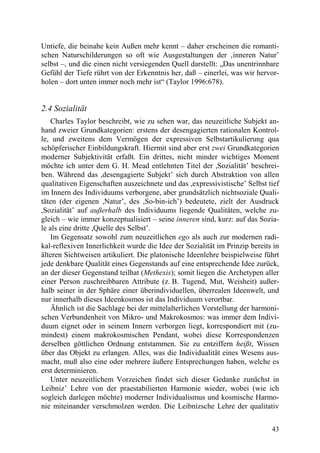 Untiefe, die beinahe kein Außen mehr kennt – daher erscheinen die romanti-
schen Naturschilderungen so oft wie Ausgestaltungen der ‚inneren Natur’
selbst –, und die einen nicht versiegenden Quell darstellt: „Das unentrinnbare
Gefühl der Tiefe rührt von der Erkenntnis her, daß – einerlei, was wir hervor-
holen – dort unten immer noch mehr ist“ (Taylor 1996:678).


2.4 Sozialität
    Charles Taylor beschreibt, wie zu sehen war, das neuzeitliche Subjekt an-
hand zweier Grundkategorien: erstens der desengagierten rationalen Kontrol-
le, und zweitens dem Vermögen der expressiven Selbstartikulierung qua
schöpferischer Einbildungskraft. Hiermit sind aber erst zwei Grundkategorien
moderner Subjektivität erfaßt. Ein drittes, nicht minder wichtiges Moment
möchte ich unter dem G. H. Mead entlehnten Titel der ,Sozialität’ beschrei-
ben. Während das ,desengagierte Subjekt’ sich durch Abstraktion von allen
qualitativen Eigenschaften auszeichnete und das ,expressivistische’ Selbst tief
im Innern des Individuums verborgene, aber grundsätzlich nichtsoziale Quali-
täten (der eigenen ,Natur’, des ,So-bin-ich’) bedeutete, zielt der Ausdruck
,Sozialität’ auf außerhalb des Individuums liegende Qualitäten, welche zu-
gleich – wie immer konzeptualisiert – seine inneren sind, kurz: auf das Sozia-
le als eine dritte ,Quelle des Selbst’.
    Im Gegensatz sowohl zum neuzeitlichen ego als auch zur modernen radi-
kal-reflexiven Innerlichkeit wurde die Idee der Sozialität im Prinzip bereits in
älteren Sichtweisen artikuliert. Die platonische Ideenlehre beispielweise führt
jede denkbare Qualität eines Gegenstands auf eine entsprechende Idee zurück,
an der dieser Gegenstand teilhat (Methexis); somit liegen die Archetypen aller
einer Person zuschreibbaren Attribute (z. B. Tugend, Mut, Weisheit) außer-
halb seiner in der Sphäre einer überindividuellen, überrealen Ideenwelt, und
nur innerhalb dieses Ideenkosmos ist das Individuum verortbar.
    Ähnlich ist die Sachlage bei der mittelalterlichen Vorstellung der harmoni-
schen Verbundenheit von Mikro- und Makrokosmos: was immer dem Indivi-
duum eignet oder in seinem Innern verborgen liegt, korrespondiert mit (zu-
mindest) einem makrokosmischen Pendant, wobei diese Korrespondenzen
derselben göttlichen Ordnung entstammen. Sie zu entziffern heißt, Wissen
über das Objekt zu erlangen. Alles, was die Individualität eines Wesens aus-
macht, muß also eine oder mehrere äußere Entsprechungen haben, welche es
erst determinieren.
    Unter neuzeitlichem Vorzeichen findet sich dieser Gedanke zunächst in
Leibniz’ Lehre von der praestabilierten Harmonie wieder, wobei (wie ich
sogleich darlegen möchte) moderner Individualismus und kosmische Harmo-
nie miteinander verschmolzen werden. Die Leibnizsche Lehre der qualitativ


                                                                             43
 