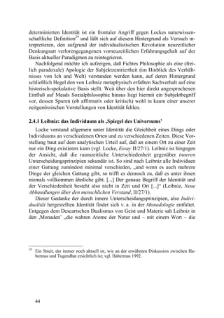 determinierten Identität ist ein frontaler Angriff gegen Lockes naturwissen-
schaftliche Definition29 und läßt sich auf diesem Hintergrund als Versuch in-
terpretieren, den aufgrund der individualistischen Revolution neuzeitlicher
Denkungsart verlorengegangenen vorneuzeitlichen Erfahrungsgehalt auf der
Basis aktueller Paradigmen zu reintegrieren.
   Nachfolgend möchte ich aufzeigen, daß Fichtes Philosophie als eine (frei-
lich paradoxale) Apologie der Subjektzentriertheit (im Hinblick des Verhält-
nisses von Ich und Welt) verstanden werden kann, auf deren Hintergrund
schließlich Hegel den von Leibniz metaphysisch erfaßten Sachverhalt auf eine
historisch-spekulative Basis stellt. Weit über den hier direkt angesprochenen
Einfluß auf Meads Sozialphilosophie hinaus liegt hiermit ein Subjektbegriff
vor, dessen Spuren (ob affirmativ oder kritisch) wohl in kaum einer unserer
zeitgenössischen Vorstellungen von Identität fehlen.

2.4.1 Leibniz: das Individuum als ‚Spiegel des Universums’
   Locke verstand allgemein unter Identität die Gleichheit eines Dings oder
Individuums an verschiedenen Orten und zu verschiedenen Zeiten. Diese Vor-
stellung baut auf dem analytischen Urteil auf, daß an einem Ort zu einer Zeit
nur ein Ding existieren kann (vgl. Locke, Essay II/27/1). Leibniz ist hingegen
der Ansicht, daß die raumzeitliche Unterschiedenheit gegenüber inneren
Unterscheidungsprinzipien sekundär ist. So sind nach Leibniz alle Individuen
einer Gattung zumindest minimal verschieden, „und wenn es auch mehrere
Dinge der gleichen Gattung gibt, so trifft es dennoch zu, daß es unter ihnen
niemals vollkommen ähnliche gibt. [...] Der genaue Begriff der Identität und
der Verschiedenheit besteht also nicht in Zeit und Ort [...]“ (Leibniz, Neue
Abhandlungen über den menschlichen Verstand, II/27/1).
   Dieser Gedanke der durch innere Unterscheidungsprinzipien, also Indivi-
dualität hergestellten Identität findet sich v. a. in der Monadologie entfaltet.
Entgegen dem Descartschen Dualismus von Geist und Materie sah Leibniz in
den ,Monaden’ „die wahren Atome der Natur und – mit einem Wort – die




29
     Ein Streit, der immer noch aktuell ist, wie an der erwähnten Diskussion zwischen Ha-
     bermas und Tugendhat ersichtlich ist; vgl. Habermas 1992.




     44
 