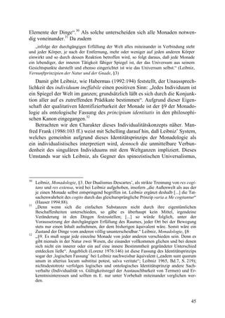 Elemente der Dinge“.30 Als solche unterscheiden sich alle Monaden notwen-
dig voneinander.31 Da zudem
   „infolge der durchgängigen Erfüllung der Welt alles miteinander in Verbindung steht
und jeder Körper, je nach der Entfernung, mehr oder weniger auf jeden anderen Körper
einwirkt und so durch dessen Reaktion betroffen wird, so folgt daraus, daß jede Monade
ein lebendiger, der inneren Tätigkeit fähiger Spiegel ist, der das Universum aus seinem
Gesichtspunkte darstellt und ebenso eingerichtet ist wie das Universum selbst.“ (Leibniz,
Vernunftprinzipien der Natur und der Gnade, §3)
   Damit gibt Leibniz, wie Habermas (1992:194) feststellt, der Unaussprech-
lichkeit des individuum ineffabile einen positiven Sinn: „Jedes Individuum ist
ein Spiegel der Welt im ganzen; grundsätzlich läßt es sich durch die Konjunk-
tion aller auf es zutreffenden Prädikate bestimmen“. Aufgrund dieser Eigen-
schaft der qualitativen Identifizierbarkeit der Monade ist der §9 der Monado-
logie als ontologische Fassung des principium identitatis in den philosophi-
schen Kanon eingegangen.32
   Betrachten wir den Charakter dieses Individualitätskonzepts näher. Man-
fred Frank (1986:103 ff.) weist mit Schelling darauf hin, daß Leibniz’ System,
welches gemeinhin aufgrund dieses Identitätsprinzips der Monadologie als
ein individualistisches interpretiert wird, dennoch die unmittelbare Verbun-
denheit des singulären Individuums mit dem Weltganzen impliziert. Dieses
Umstands war sich Leibniz, als Gegner des spinozistischen Universalismus,



30
     Leibniz, Monadologie, §3. Der Dualismus Descartes’, als strikte Trennung von res cogi-
     tans und res extensa, wird bei Leibniz aufgehoben, insofern „die Außenwelt als aus der
     je einen Monade selbst entspringend begriffen ist. Leibniz ergänzt deshalb [...] die Tat-
     sachenwahrheit des cogito durch das gleichursprüngliche Prinzip varia a Me cogitantur“
     (Hauser 1994:88).
31
     „Denn wenn sich die einfachen Substanzen nicht durch ihre eigentümlichen
     Beschaffenheiten unterschieden, so gäbe es überhaupt kein Mittel, irgendeine
     Veränderung in den Dingen festzustellen; [...] so würde folglich, unter der
     Voraussetzung der durchgängigen Erfüllung des Raumes, jeder Ort bei der Bewegung
     stets nur einen Inhalt aufnehmen, der dem bisherigen äquivalent wäre. Somit wäre ein
     Zustand der Dinge vom anderen völlig ununterscheidbar.“ Leibniz, Monadologie, §8
32
     „§9. Es muß sogar jede einzelne Monade von jeder anderen verschieden sein. Denn es
     gibt niemals in der Natur zwei Wesen, die einander vollkommen glichen und bei denen
     sich nicht ein innerer oder ein auf eine innere Bestimmtheit gegründeter Unterschied
     entdecken ließe“. Angeblich (Lorenz 1976:146) ist diese Fassung des Identitätsprinzips
     sogar der ,logischen Fassung’ bei Leibniz nachweisbar äquivalent („eadem sunt quorum
     unum in alterius locum substitui potest, salva veritate“; Leibniz 1965, Bd.7, S. 219);
     nichtsdestotrotz verfolgen logisches und ontologisches Identitätsprinzip andere Sach-
     verhalte (Individualität vs. Gültigkeitsregel der Austauschbarkeit von Termen) und Er-
     kenntnisinteressen und sollten m. E. nur unter Vorbehalt miteinander verglichen wer-
     den.



                                                                                           45
 