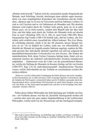 offenbar nicht bewußt.33 Jedoch wird die vermeintlich autarke Singularität der
Monade, nach Schellings Ansicht, durchzogen (man möchte sagen transzen-
diert) von einer ursprünglichen Koinzidenz des Unendlichen und des Endli-
chen: „Spinoza sagt: Es ist nur ein Universum und Eine Substanz; Leibniz: Es
sind so viel Universa und so viel Substanzen als Monaden sind. Die absolute
Substanz wird [indes] durch die Vielheit nicht geteilt, denn sie ist in jeder
Monas ganz; sie ist nicht numeris, sondern dem Begriff oder der Idee nach
Eine, und hört daher auch durch die Vielheit der Monaden nicht auf absolut
Eine zu seyn“ (Schelling 1856, I/6, S. 104, zit. nach Frank 1986:109). Diese
Interpretation legt Franks (1986:110) Schluß nahe, daß bei Leibniz „die Ein-
zelheit nicht wirklich einen Ausschluß der Allheit bedeutet. Wer Eine Mona-
de vollständig erkennte, würde in ihr das All erkennen, dessen Spiegel (mi-
roir) sie ist.“ So ist folglich bei Leibniz, nicht nur, wie offensichtlich, die
Identität der Monade als singulär-autarke Substanz angelegt, sondern die Mo-
nade gewinnt ihre individuelle Identität eigentlich erst und nur aufgrund der
praestabiliert-harmonischen Verbundenheit mit dem Kosmos. Die Einheit der
mittelalterlichen Welt, deren Verlust Comenius beklagt hatte, findet sich an-
scheinend inmitten des äußerlich individualistischen Ansatzes metaphysisch
aufgehoben. – Andererseits weist die Lehre von der praestabilierten Harmo-
nie, welche die Stellung der Monaden im Kosmos festlegt, auf die von Geulen
(1989/1977, Kap. 2.5) als ,Individuationsmodell’ charakterisierten Theorien
voraus, welche Individualität aus der Teilhabe an verschiedenen sozialen Be-
reichen erklären:
    „Sehen wir von der Leibnizschen Verdrängung der [Onto-]Genese und seiner metaphy-
sischen Konstruktion ab, so ließe sich diese Lehre in heutiger Sprache so formulieren, daß
die Subjekte die Welt kognitiv verinnerlicht haben und ihr Verhältnis zueinander durch die
Gemeinsamkeit dieser verinnerlichten Welt bestimmt ist; durch ihren Standort, wenn man
will: ihre Rolle, ist ihre Sicht jedoch perspektivisch, und dies ist die Grundlage ihrer Indi-
vidualität.“ (Geulen 1980:23)


   Neben dieser frühen Philosophie der Individuierung qua Teilhabe am Gan-
zen – ein Vorläufer dessen, was hier als ,Sozialität’ herausgestellt werden soll
– existiert aber auch eine ganz andere Gedankenführung in der Leibnizschen
Philosophie, welche nicht wie die Monadologie auf der ontologisch-metaphy-




33
     Man muß zu dieser Betrachtung, wie Schelling sagt, Leibniz „erst besser verstehen [...],
     als er sich selbst verstand, um ihn richtig zu verstehen“ (Schelling 1856, I/6, S. 108 nach
     Frank 1986:108).



     46
 