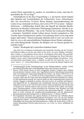 sischen Ebene angesiedelt ist, sondern, im Anschluß an Locke, nach den Ei-
genschaften der Person fragt.34
   Aufschlußreich ist für diese Fragestellung v. a. das bereits zitierte Kapitel
über Identität und Verschiedenheit der Leibnizschen Neuen Abhandlungen
über den menschlichen Verstand. Dieser direkten Auseinandersetzung mit
Lockes Essay entstammt ein Passus, den Levita (1971:27) in seiner – bedauer-
licherweise – einflußreichen Schrift über den Begriff der Identität fälschli-
cherweise als Resultat Leibnizscher Überlegungen präsentiert, obwohl er ge-
rade der Rede des Philalethes – das ist der Vertreter der Lockeschen Meinung
– entstammt. Tatsächlich stimmt Leibniz dessen Ansicht weitgehend zu. Die
Ursache dieser bemerkenswert groben Verwechslung durch Levita mag darin
liegen, daß Leibniz’ Theorie personaler Identität nicht so weit von Locke ent-
fernt ist, wie es die unterschiedlichen Paradigmen dieser Denker nahelegten –
eine recht überraschende Tatsache, die übrigens erst vor kurzem genauer be-
leuchtet wurde.35
   Leibniz’ Wiedergabe der Lockeschen Gedanken lautet:
    „Das Wort Person bedeutet ein denkendes und einsehendes Seiendes, das der Vernunft
und Reflexion fähig ist und das sich selbst als das Selbst, als etwas Selbiges, betrachten
kann, welches zu verschiedenen Zeiten und an verschiedenen Orten denkt. Das geschieht
einzig durch das Empfinden, das es von seinen eigenen Handlungen hat. Diese Erkenntnis
                                                  36
begleitet immer unsere Sinneswahrnehmungen und gegenwärtigen Perzeptionen, wenn
sie hinreichend unterschieden sind [...]; dadurch ist jeder für sich selbst das, was er ‚ich
selbst’ nennt [...]. [...] da das Bewußtsein (consciousness) immer das Denken begleitet und

34
     Verbindungsglied beider Gedankenstränge ist das Selbstbewußtsein, welches Leibniz
     den höheren Monaden (den vernunftbegabten Seelen oder Geistern) zuschreibt.
35
     Hauser (1994) konnte diesen im (hier erfolgenden) direkten Vergleich ganz offenbar
     hervortretenden Eindruck mittels einer begriffstheoretischen Betrachtung (unterschied-
     liche Verwendung des Apperzeptionsbegriffs bei Leibniz; vgl. Hauser 1994:76 ff.; S. 83
     ff.) weiter fundieren: „[...], insofern ist in der Untersuchung zu Leibniz [...] ein Fund an-
     zuzeigen: Stellt man die Frage nach diesen Begriffen [personaler Identität] bei Leibniz,
     ist man herkömmlich geneigt, die Antwort direkt aus dem monadologischen System ab-
     zuleiten. Dagegen ist geltend zu machen, daß Apperzeption als zentraler und folgenrei-
     cher Begriff für das 18. Jahrhundert eine erscheinende, derivative Konkretion des mo-
     nadischen Gesetzes in der Zeit bezeichnet und als solche asymptotisch und infinitesimal
     zu letzterem ist. Selbstbewußtsein oder personale Identität ist für Leibniz eine kontin-
     gente Tatsachenwahrheit, welche hinsichtlich der Erkenntnis ihrer Wahrheit sich bloß
     als Wahrscheinlichkeit ausweist. Es sind also keine apriorischen Begriffe. – Leibniz fol-
     gend, ist exakt zwischen der metaphysisch-monadologischen und der phämomenal-
     pneumatologischen Betrachtungsweise zu differenzieren [...]“ (Hauser 1994:5).
36
     Die begleitende Erkenntnis des eigenen Denkens als Kriterium des Selbstbewußtsein
     weist auf Kants transzendentalphilosophische Konzeption vom „Ich, das alles Denken
     muß begleiten können“ voraus (und beinhaltet im übrigen bereits das Problem der Zir-
     kelhaftigkeit der klassischen Bewußtseinstheorien, welches M. Frank (Hrsg.) (1991) in
     seinem Sammelband Selbstbewußtseinstheorien von Fichte bis Sartre ausführlich be-
     handelt).



                                                                                               47
 