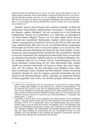 dadurch bewirkt wird, daß jeder das ist, was er ‚ich selbst’ nennt, und wodurch er sich von
jedem anderen denkenden Wesen unterscheidet, so liegt auch allein darin das, was die per-
sönliche Identität ausmacht, oder das, was ein vernünftiges Seiendes immer dasselbe sein
läßt. Soweit sich dieses Bewußtsein auf vergangene Handlungen oder Gedanken erstrecken
kann, so weit erstreckt sich auch die Identität dieser Person, und das Ich ist jetzt dasselbe,
                    37
das es damals war.“
    ,Identität’ meint in dieser Passage nicht ,qualitative Identität’ im Sinne der
intrinsischen Eigenschaften (,dénominations intrensiques’; Monadologie §9)
der Monade, sondern ,Selbigkeit’, die sich vermittels des in der Erinnerung
aufgehobenen Wissens der (vernünftigen, d. h. überhaupt zur Identifikation
von Sachverhalten fähigen)38 Person von sich selbst ergibt. Dieses Wissen
erst macht den wesentlichen Mechanismus möglich, mittels dessen die von
Leibniz vorausgesetzte praestabilierte Harmonie der Welt im Falle einer Stö-
rung wiederherstellen läßt, denn erst die mit Selbstbewußtsein ausgestattete
Person kann sich für ihre Taten verantworten (indem es sie auf sich als Urhe-
ber bezieht) und somit Belohnung oder Strafe für ihre Taten erhalten. Voraus-
setzung der somit konzeptualisierten moralischen oder ,persönlichen’ Identität
ist also jene Eigenschaft, die ontologisch die menschliche Seele von den übri-
gen Monaden unterscheidet: Selbstbewußtsein, also Reflexionsfähigkeit. Die-
ses ermöglicht nicht nur, im Verbund mit der Vernunftbegabung, daß eine
Person überhaupt Verantwortung für ihre Taten übernahmen kann, sondern
schafft eine personale Kontinuität auf kognitiver Ebene (das, quasi empiri-
sche, ,Ich’ bei Leibniz), die dem Individuum eine Selbigkeit seiner selbst,
durch verschiedene Zeiten, Zustände und Orte hindurch, verleiht. Sowohl die
moralische Identität als auch die kognitive personale Kontinuität sind nicht
logisch an die Substanzontologie Leibniz’ gebunden; die moralische Identität
ist dieser gegenüber eine relative, die deutlich geringere Differenzen zu den

37
     Leibniz, Neue Abhandlungen über den menschlichen Verstand, II/27/9. Leibniz ergänzt
     diese Ausführungen lediglich um das Kriterium des ‚mittleren Zusammenhangs’: von
     der Identität einer Person an ihre Zeit als Säugling könnte nicht gesprochen werden,
     wenn nur das Gedächtnis als Kriterium eingesetzt wird. Daher ergänzt Leibniz: „Es ge-
     nügt, um für sich selbst moralische Identität zu finden, daß es ein vermittelndes Bewußt-
     seinsband [moyenne liaison de conscienciosité] eines benachbarten [...] Zustandes zum
     anderen gibt [...]“ (ebd.).
38
     Vernünftig in diesem Sinne ist als Gegensatz zum Wahn gemeint, der die Identitäten
     auflöst – um noch einmal auf die Figur des Don Quichotte in Foucaults Interpretation
     (Foucault 1993:78 ff.) zu rekurrieren: dieser, der mittelalterlichen Episteme entspre-
     chende Typus ist, aus der Sicht der Neuzeit, unvernünftig, weil er die Identitäten nicht
     gegen die Ähnlichkeiten abzugrenzen vermag; seine Vernunft ist in einem Universum
     von Analogien befangen. Der solchermaßen unvernünftig Denkende kann auch nicht
     über eine eigene Identität, im Leibnizschen Sinn des vernünftigen Wissens von sich,
     verfügen, da sie ihm ebenfalls in der Unschärfe der Analogien verschwimmt; seine Per-
     zeptionen wären ständig nicht ,hinreichend unterschieden’.



     48
 