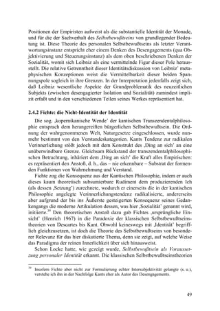 Positionen der Empiristen aufweist als die substantielle Identität der Monade,
und für die der Sachverhalt des Selbstbewußtseins von grundlegender Bedeu-
tung ist. Diese Theorie des personalen Selbstbewußtseins als letzter Verant-
wortungsinstanz entspricht eher einem Denken des Desengagements (qua Ob-
jektivierung und Steuerungsinstanz) als dem oben beschriebenen Denken der
Sozialität, womit sich Leibniz als eine vermittelnde Figur dieser Pole heraus-
stellt. Die relative Getrenntheit dieser Identitätsdiskussion von Leibniz’ meta-
physischen Konzeptionen weist die Vermittelbarkeit dieser beiden Span-
nungspole sogleich in ihre Grenzen. In der Interpretation jedenfalls zeigt sich,
daß Leibniz wesentliche Aspekte der Grundproblematik des neuzeitlichen
Subjekts (zwischen desengagierter Isolation und Sozialität) zumindest impli-
zit erfaßt und in den verschiedenen Teilen seines Werkes repräsentiert hat.

2.4.2 Fichte: die Nicht-Identität der Identität
    Die sog. ,kopernikanische Wende’ der kantischen Transzendentalphiloso-
phie entsprach dem herangereiften bürgerlichen Selbstbewußtsein. Die Ord-
nung der wahrgenommenen Welt, Naturgesetze eingeschlossen, wurde nun-
mehr bestimmt von den Verstandeskategorien. Kants Tendenz zur radikalen
Verinnerlichung stößt jedoch mit dem Konstrukt des ,Ding an sich’ an eine
unüberwindbare Grenze. Gleichsam Rückstand der transzendentalphilosophi-
schen Betrachtung, inhäriert dem ,Ding an sich’ die Kraft alles Empirischen:
es repräsentiert den Anstoß, d. h., das – nie erkennbare – Substrat der formen-
den Funktionen von Wahrnehmung und Verstand.
    Fichte zog die Konsequenz aus der Kantischen Philosophie, indem er auch
dieses kaum theoretisch subsumierbare Rudiment dem produzierenden Ich
(als dessen ,Setzung’) zurechnete, wodurch er einerseits die in der kantischen
Philosophie angelegte Verinnerlichungstendenz radikalisierte, andererseits
aber aufgrund der bis ins Äußerste gesteigerten Konsequenz seines Gedan-
kengangs die moderne Artikulation dessen, was hier ,Sozialität’ genannt wird,
initiierte.39 Den theoretischen Anstoß dazu gab Fichtes ,ursprüngliche Ein-
sicht’ (Henrich 1967) in die Paradoxie der klassischen Selbstbewußtseins-
theorien von Descartes bis Kant. Obwohl keineswegs mit ,Identität’ begriff-
lich gleichzusetzen, ist doch die Theorie des Selbstbewußtseins von besonde-
rer Relevanz für das hier diskutierte Thema, denn sie zeigt, auf welche Weise
das Paradigma der reinen Innerlichkeit über sich hinausweist.
    Schon Locke hatte, wie gezeigt wurde, Selbstbewußtsein als Vorausset-
zung personaler Identität erkannt. Die klassischen Selbstbewußtseinstheorien

39
     Insofern Fichte aber nicht zur Formulierung echter Intersubjektivität gelangte (s. u.),
     verstehe ich ihn in der Nachfolge Kants eher als Autor des Desengagements.



                                                                                         49
 