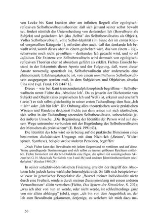 von Locke bis Kant kranken aber am infiniten Regreß aller egologisch-
reflexiven Selbstbewußtseinstheorien: daß sich jemand seiner selbst bewußt
sei, fordert nämlich die Unterscheidung von denkendem Ich (Bewußtsein als
Subjekt) und gedachtem Ich (das ,Selbst’ des Selbstbewußtseins als Objekt).
Volles Selbstbewußtsein, volle Selbst-Identität (im Sinne der im ersten Kapi-
tel vorgestellten Kategorie 1), erfordert aber auch, daß das denkende Ich be-
wußt wird, womit dieses aber zu einem gedachten wird, das von einem – logi-
scherweise noch nicht gewußtem – denkenden Ich gedacht wird, und so ad
infinitum. Die Existenz von Selbstbewußtsein wird demnach von egologisch-
reflexiven Theorien eher ad absurdum geführt als erklärt. Fichtes Einsicht be-
stand in der Erkenntnis dieser Aporie und der Folgerung, daß, wenn dieser
Ansatz notwendig aporetisch ist, Selbstbewußtsein aber andererseits eine
phänomenale Erfahrungstatsache ist, von einem unmittelbaren Selbstbewußt-
sein ausgegangen werden muß, in dem Subjektives und Objektives absolut
Eins sind (vgl. Frank 1991:447 f.).
    Dieses – wie bei Kant transzendentalphilosophisch begriffene – Selbstbe-
wußtsein nennt Fichte das ‚Absolute Ich’. Da es jenseits der Dichotomie von
Subjekt und Objekt (also empirischem Ich und Welt) ist, erkennt und erschafft
(,setzt’) es sich selbst gleichzeitig in seiner ersten Tathandlung: dem Satz „Ich
= Ich“ oder „Ich bin Ich“. Die Ordnung alles theoretischen sowie praktischen
Wissens und Handelns deduziert Fichte aus dem reinen mit sich identischen,
sich selbst in der Tathandlung setzenden Selbstbewußtsein, unbeschränkt je-
der äußeren Ursache. „Die Begründung der Identität der Person wird auf die-
sem Wege untrennbar verbunden mit der Begründung des Selbstbewußtseins
des Menschen als praktischem“ (E. Beck 1991:43).
    Die Identität des Ichs wird so in bezug auf die praktische Dimension eines
bestimmten dialektischen Umgangs mit dem Nicht-Ich (,Setzen’, Wider-
spruch, Synthese), beispielsweise anderen Personen, begriffen:
    „Nach Fichte kann das Bewußtsein mit jedem Gegenstand so verfahren und auf diese
Weise grundlegende Bestimmungen und sich selbst zu immer größerem Reichtum entfal-
ten. Fichte formuliert mit der Ich-Dialektik eine Figur, die später mit soziologischem Ak-
zent bei G. H. Mead (als Verhältnis von I und Me) und anderen Identitätstheoretikern wie-
derkehrt.“ (Geulen 1980:24)
   In seiner subjektiv-idealistischen Fixierung erreicht der Begriff des Abso-
luten Ichs jedoch keine wirkliche Intersubjektivität. So läßt sich beispielswei-
se zwar in genetischer Perspektive die „Wurzel meiner Individualität nicht
durch eine Freiheit, sondern durch meinen Zusammenhang mit einem anderen
Vernunftwesen“ allein verstehen (Fichte, Das System der Sittenlehre, S. 202);
„was ich aber von nun an werde, oder nicht werde, ist schlechterdings ganz
von mir allein abhängig“ (ebd.), ergo: „ich bin von dem Augenblick an, der
Ich zum Bewußtsein gekommen, derjenige, zu welchem ich mich dazu ma-


   50
 