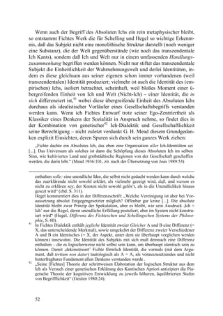 Wenn auch der Begriff des Absoluten Ichs ein rein metaphysischer bleibt,
so entstammt Fichtes Werk die für Schelling und Hegel so wichtige Erkennt-
nis, daß das Subjekt nicht eine monolithische Struktur darstellt (noch weniger
eine Substanz), die der Welt gegenüberstünde (wie noch das transzendentale
Ich Kants), sondern daß Ich und Welt nur in einem umfassenden Handlungs-
zusammenhang begriffen werden können. Nicht nur stiftet das transzendentale
Subjekt die Einheitlichkeit der Wahrnehmungswelt und derlei Identitäten, in-
dem es diese gleichsam aus seiner eigenen schon immer vorhandenen (weil
transzendentalen) Identität produziert; vielmehr ist auch die Identität des (em-
pirischen) Ichs, isoliert betrachtet, scheinhaft, weil bloßes Moment einer ü-
bergreifenden Einheit von Ich und Welt (Nicht-Ich) – einer Identität, die in
sich differenziert ist,41 wobei diese übergreifende Einheit des Absoluten Ichs
durchaus als idealistischer Vorläufer eines Gesellschaftsbegriffs verstanden
werden kann. Wenn ich Fichtes Entwurf trotz seiner Ego-Zentriertheit als
Klassiker eines Denkens der Sozialität in Anspruch nehme, so findet dies in
der Kombination von genetischer42 Ich-Dialektik und Gesellschaftlichkeit
seine Berechtigung – nicht zuletzt verdankt G. H. Mead diesem Grundgedan-
ken explizit Einsichten, deren Spuren sich durch sein ganzes Werk ziehen:
     „Fichte dachte ein Absolutes Ich, das eben eine Organisation aller Ich-Identitäten sei
[...]. Das Universum als solches ist dann die Schöpfung dieses Absoluten Ich im selben
Sinn, wie kultiviertes Land und großstädtische Regionen von der Gesellschaft geschaffen
werden, die darin lebt.“ (Mead 1936:101, zit. nach der Übersetzung von Joas 1989:53)


     enthalten solle: eine unendliche Idee, die selbst nicht gedacht werden kann durch welche
     das zuerklärende nicht sowohl erklärt, als vielmehr gezeigt wird, daß, und warum es
     nicht zu erklären sey; der Knoten nicht sowohl gelös’t, als in die Unendlichkeit hinaus
     gesezt wird“ (ebd. S. 311).
     Hegel kommentiert dies in der Differenzschrift: „Welche Vereinigung ist aber bei Vor-
     aussetzung absolut Entgegengesetzter möglich? Offenbar gar keine [...]. Die absolute
     Identität bleibt zwar Prinzip der Spekulation, aber es bleibt, wie sein Ausdruck ,Ich =
     Ich’ nur die Regel, deren unendliche Erfüllung postuliert, aber im System nicht konstru-
     iert wird“ (Hegel, Differenz des Fichteschen und Schellingschen Systems der Philoso-
     phie, S. 60).
41
     In Fichtes Dialektik enthält jegliche Identität zweier Gleicher A und B eine Differenz (=
     X, das unterscheidende Merkmal), sowie umgekehrt der Differenz zweier Verschiedener
     A und B ein Identisches (= X, der Aspekt, unter dem sie überhaupt verglichen werden
     können) innewohnt. Die Identität des Subjekts mit sich muß demnach eine Differenz
     enthalten – die es logischerweise nicht selbst sein kann, um überhaupt identisch sein zu
     können. Damit ,dekonstruiert’ Fichte förmlich Identität, die vormals (mit dem Argu-
     ment, daß tertium non datur) tautologisch als A = A, als vorauszusetzendes und nicht
     hinterfragbares Fundament allen Denkens verstanden wurde .
42
     „Seine [Fichtes] Theorie der schrittweisen Elaboration der logischen Struktur aus dem
     Ich als Versuch einer genetischen Erklärung des Kantischen Apriori antizipiert die Pia-
     getsche Theorie der kognitiven Entwicklung zu jeweils höheren, äquilibrierten Stufen
     von Begrifflichkeit“ (Geulen 1980:24).



     52
 