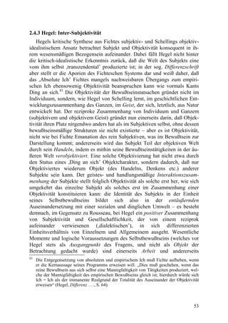 2.4.3 Hegel: Inter-Subjektivität
    Hegels kritische Synthese aus Fichtes subjektiv- und Schellings objektiv-
idealistischem Ansatz betrachtet Subjekt und Objektivität konsequent in ih-
rem wesensmäßigen Bezogensein aufeinander. Dabei fällt Hegel nicht hinter
die kritisch-idealistische Erkenntnis zurück, daß die Welt des Subjekts eine
vom ihm selbst ,transzendental’ produzierte ist; in der sog. Differenzschrift
aber stellt er die Aporien des Fichteschen Systems dar und weiß daher, daß
das ,Absolute Ich’ Fichtes mangels nachweisbaren Übergangs zum empiri-
schen Ich ebensowenig Objektivität beanspruchen kann wie vormals Kants
Ding an sich.43 Die Objektivität der Bewußtseinstatsachen gründet nicht im
Individuum, sondern, wie Hegel von Schelling lernt, im geschichtlichen Ent-
wicklungszusammenhang des Ganzen, im Geist, der sich, letztlich, aus Natur
entwickelt hat. Der reziproke Zusammenhang von Individuum und Ganzem
(subjektivem und objektivem Geist) gründet nun einerseits darin, daß Objek-
tivität ihren Platz nirgendwo anders hat als im Subjektiven selbst, ohne dessen
bewußtseinsmäßige Strukturen sie nicht existierte – aber es ist Objektivität,
nicht wie bei Fichte Emanation des rein Subjektiven, was im Bewußtsein zur
Darstellung kommt; andererseits wird das Subjekt Teil der objektiven Welt
durch sein Handeln, indem es mithin seine Bewußtseinstätigkeiten in der äu-
ßeren Welt verobjektiviert. Eine solche Objektivierung hat nicht etwa durch
den Status eines ,Ding an sich’ Objektcharakter, sondern dadurch, daß nur
Objektiviertes wiederum Objekt (des Handelns, Denkens etc.) anderer
Subjekte sein kann. Der geistes- und handlungsmäßige Interaktionszusam-
menhang der Subjekte stellt folglich Objektivität als solche erst her, wie sich
umgekehrt das einzelne Subjekt als solches erst im Zusammenhang einer
Objektivität konstituieren kann: die Identität des Subjekts in der Einheit
seines Selbstbewußtseins bildet sich also in der entäußernden
Auseinandersetzung mit einer sozialen und dinglichen Umwelt – es besteht
demnach, im Gegensatz zu Rousseau, bei Hegel ein positiver Zusammenhang
von Subjektivität und Gesellschaftlichkeit, der von einem reziprok
aufeinander verwiesenen (,dialektischen’), in sich differenzierten
Einheitsverhältnis von Einzelnem und Allgemeinem ausgeht. Wesentliche
Momente und logische Voraussetzungen des Selbstbewußtseins (welches vor
Hegel stets als Ausgangpunkt des Fragens, und nicht als Objekt der
Betrachtung gedacht wurde) sind einerseits Arbeit und andererseits
43
     Die Entgegensetzung von absolutem und empirischem Ich muß Fichte aufheben, wenn
     er die Kernaussage seines Programms erweisen will. „Dies muß geschehen, wenn das
     reine Bewußtsein aus sich selbst eine Mannigfaltigkeit von Tätigkeiten produziert, wel-
     che der Mannigfaltigkeit des empirischen Bewußtseins gleich ist; hierdurch würde sich
     Ich = Ich als der immanente Realgrund der Totalität des Auseinander der Objektivität
     erweisen“ (Hegel, Differenz . . ., S. 64).



                                                                                         53
 
