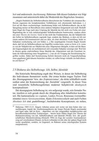 beit und andererseits Anerkennung. Habermas faßt diesen Gedanken wie folgt
zusammen und unterstreicht dabei die Modernität des Hegelschen Ansatzes:
    „Hegels Dialektik des Selbstbewußtseins überschreitet das Verhältnis der einsamen Re-
flexion zugunsten des komplementären Verhältnisses sich erkennender Individuen. [...]
Erst auf der Basis wechselseitiger Anerkennung bildet sich Selbstbewußtsein, das an der
Spiegelung meiner im Bewußtsein eines anderen Subjektes festgemacht sein muß. Deshalb
kann Hegel die Frage nach dem Ursprung der Identität des Ich nicht wie Fichte mit einer
Begründung des in sich zurücksteigenden Selbstbewußtseins beantworten, sondern allein
mit einer Theorie des Geistes. Geist ist das nicht das Fundamentum, das der Subjektivität
des Selbst im Selbstbewußtsein zugrunde liegt, sondern das Medium, in dem ein Ich mit
einem anderen Ich kommuniziert und aus dem, als einer absoluten Vermittlung, beide zu
Subjekten wechselseitig sich erst bilden. [...] Die ursprüngliche Einsicht Hegels besteht
darin, daß Ich als Selbstbewußtsein nur begriffen werden kann, wenn es Geist, d. h. wenn
es von der Subjektivität zur Objektivität eines Allgemeinen übergeht, in dem auf der Basis
der Gegenseitigkeit die als nichtidentisch sich wissenden Subjekte vereinigt sind. Weil Ich
in diesem genau explizierbaren Sinne Identität des Allgemeinen und des Einzelnen ist,
kann die Individuierung eines Neugeboren [...] nur als ein Vorgang der Sozialisierung be-
griffen werden. Dabei darf Sozialisierung freilich ihrerseits nicht als Vergesellschaftung
eines gegebenen Individuums betrachtet werden, sie selbst bringt vielmehr ein Individuier-
                  44
tes erst hervor“.



2.5 Diskurse des Selbstbezugs: Ich, Selbst, Identität
    Die historische Betrachtung ergab drei Weisen, in denen der Selbstbezug
des Individuums thematisiert wurde. Die ersten beiden tragen Taylors Titel
des ,Desengagements’ bzw. des ,Expressivismus’, die dritte schließlich wurde
soeben unter der Kennzeichnung der ,Sozialität’ vorgestellt. In dieser Trias
sind wesentliche Selbstbezugsformen moderner Subjektivität idealtypisch
konzeptualisiert:
    Der desengagierte Selbstbezug ist, wie aufgezeigt wurde, rein formaler Na-
tur, insofern er sich gerade durch die Abspaltung alles Inhaltlichen konstitu-
iert. Die kartesianische res cogitans, Lockes Person, Rousseaus (vernunftbe-
stimmte) innere Gewissensstimme, Kants Erkenntnissubjekt und auch Fichtes
Absolutes Ich sind ,punktförmige’, hochabstrakte Konzeptionen; sie stehen,
44
     Habermas 1969:13-15. Jüngere Arbeiten setzen sich weiter mit dem bisher eher ver-
     nachlässigten Aspekt der Anerkennungstheorie der Jenaer Periode Hegels auseinander
     und legen nahe, daß im Kern – abgesehen von den zeitgemäßen metaphysischen und
     bewußtseinstheoretischen Verkürzungen – bereits beim frühen Hegel eine Theorie der
     Stufenentwicklung von Ich, Selbstbewußtsein und Identität (Wildt), bzw. der gesell-
     schaftlichen Moralentwicklung (Honneth 1994) im Zuge der sozialen Auseinanderset-
     zung auf verschiedenen Ebenen, im Kern vorhanden ist (die aber der spätere Hegel nicht
     weiter ausarbeitet, sondern, im Gegenteil, im Rahmen seines teleologischen Systems
     marginalisiert).



     54
 