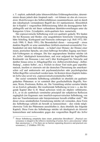 z. T. explizit, außerhalb jedes lebensweltlichen Erfahrungsbereiches, determi-
nieren diesen jedoch dem Anspruch nach – wir können sie also als transzen-
dente Modellierungen des Selbstverhältnisses zusammenfassen, und sie durch
den (idealtypisch verstandenen) Begriff des Ich repräsentieren. Hinsichtlich
der in Kapitel 1 vorgestellten Differenzierung fallen die desengagierten Sub-
jektbegriffe und die mit ihnen verbundenen Identitätsvorstellungen unter die
Kategorien 1) bzw. 2) (subjektiv, nicht-qualitativ bzw. numerisch).
    Der expressivistische Selbstbezug wird rein qualitativ gedacht. Wir fanden
ihn bei Rousseau und Herder; eine ausgedehntere historische Untersuchung
hätte Schelling, Kierkegaard und Nietzsche einbezogen (vgl. Holl 1972; Hö-
risch 1980; E. Beck 1991). Die Besonderheit dieses – naturgemäß – etwas
dunklen Begriffs ist seine unmittelbare (leiblich-emotional-existentielle) Ver-
bundenheit mit dem Individuum – es bedarf einer Distanz: der Distanz einer
neuen, poetischen Sprache, um einen halbwegs bewußten Zugang zum Inner-
lich-Verborgenen zu erlangen. Die hier angesprochene Struktur möchte ich
als ,Selbst’ idealtypisch kennzeichnen, und zwar aufgrund der begrifflichen
Kontinuität von Rousseau (‚moi seul’) über Kierkegaard bis Nietzsche und
darüber hinaus (etwa in Alltagsbegriffen wie ,Selbstverwirklichung’, ,Selbst-
findung’, ,wahres Selbst’, etc.). Freilich ist dieser Titel nicht ganz unproble-
matisch, insofern er einerseits mit der deutschen Übersetzung des amerikani-
schen self und andererseits mit psychoanalytischen oder psychologischen
Selbst-Begriffen verwechselt werden kann. Im Kontext dieses Kapitels bedeu-
tet Selbst also soviel wie ‚expressivistisch-existentielles Selbst’.
    Der sozial vermittelte Selbstbezug schließlich ist ebenfalls ein qualitativ
gedachtes Phänomen: er ist vermittelt über gesellschaftliche Begriffe, Nor-
men, Werte, Positionen, Rollen, etc. Die Vermittlung solcher sozialen Inhalte
ist an Symbole gebunden. Der resultierende Selbstbezug ist (wie v. a. das fol-
gende Kapitel über G. H. Mead aufweisen wird) ein objektiv reflektierter,
d. h., er ist als symbolisch vermittelter prinzipiell der subjektiven Reflexion
zugänglich (im Gegensatz zum innerlich-expressivistischen Selbstbezug, von
dem nur Transformationen oder Interpretationen bewußt erfaßbar sind).45 Mit
dieser etwas umständlichen Formulierung möchte ich vermeiden, diese Form
des Selbstbezugs schlicht als bewußt zu kennzeichnen – dies würde mögli-
cherweise Teile des Phänomens ausschließen (s. dazu ebenfalls das folgende
Kapitel). Diese Form des Selbstbezugs möchte ich idealtypisch als Identität
kennzeichnen und insbesondere gegen den vorgestellten Begriff des Selbst

45
     Dieser Selbstbezug entspräche dann einem ,praktischen Bewußtsein’: „Practical con-
     sciousness is integral to the reflexive monitoring of action, but is ,non-conscious’ rather
     than unconscious. [...] Yet there are no barriers separating discursive and practical con-
     sciousness [...]“ (Giddens 1991:36).



                                                                                             55
 