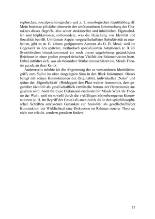sophischen, sozialpsychologischen und z. T. soziologischen Identitätsbegriff.
Mein Interesse gilt dabei einerseits der umfassenderen Untersuchung des Cha-
rakters dieses Begriffs, also seiner strukturellen und inhaltlichen Eigenschaf-
ten und Implikationen, insbesondere, was die Beziehung von Identität und
Sozialität betrifft. Um diesen Aspekt vergesellschafteter Subjektivität zu erar-
beiten, gibt es m. E. keinen geeigneteren Autoren als G. H. Mead, weil im
Gegensatz zu den späteren, methodisch spezialisierten Adaptionen (z. B. im
Symbolischen Interaktionismus) ein noch immer ungehobener gedanklicher
Reichtum in einer großen perspektivischen Vielfalt der Rekonstruktion harrt.
Dabei entfaltet sich, was als besondere Stärke einzuschätzen ist, Meads Theo-
rie gerade an ihrer Kritik.
    Andererseits möchte ich die Abgrenzung des so verstandenen Identitätsbe-
griffs zum Selbst im oben dargelegten Sinn in den Blick bekommen. Dieses
belegt mit seinen Konnotationen der Originalität, individueller ,Natur’ und
später der ,Eigentlichkeit’ (Heidegger) den Platz wahrer Autonomie, dem ge-
genüber Identität als gesellschaftlich vermittelte Instanz der Heteronomie an-
gesehen wird. Auch für diese Diskussion erscheint mir Meads Werk als Theo-
rie der Wahl, weil sie sowohl durch die vielfältigen körperbezogenen Konno-
tationen (z. B. im Begriff der Geste) als auch durch die in den spätphilosophi-
schen Schriften umrissenen Gedanken zur Sozialität als gesellschaftlicher
Konstruktion der Wirklichkeit eine Diskussion im Rahmen neuerer Theorien
nicht nur erlaubt, sondern geradezu fordert.




                                                                             57
 