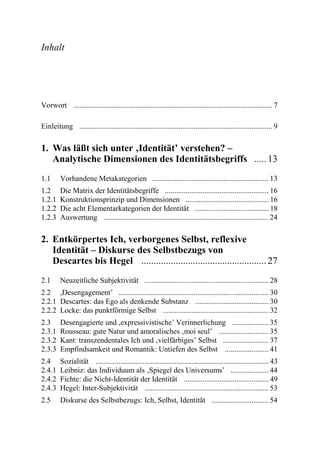 Inhalt




Vorwort .......................................................................................................... 7

Einleitung ....................................................................................................... 9

1. Was läßt sich unter ‚Identität’ verstehen? –
   Analytische Dimensionen des Identitätsbegriffs ..... 13
1.1      Vorhandene Metakategorien .............................................................. 13
1.2      Die Matrix der Identitätsbegriffe ....................................................... 16
1.2.1    Konstruktionsprinzip und Dimensionen ............................................ 16
1.2.2    Die acht Elementarkategorien der Identität ....................................... 18
1.2.3    Auswertung ........................................................................................ 24

2. Entkörpertes Ich, verborgenes Selbst, reflexive
   Identität – Diskurse des Selbstbezugs von
   Descartes bis Hegel ................................................... 27
2.1      Neuzeitliche Subjektivität .................................................................. 28
2.2 ,Desengagement’ ................................................................................ 30
2.2.1 Descartes: das Ego als denkende Substanz ....................................... 30
2.2.2 Locke: das punktförmige Selbst ........................................................ 32
2.3      Desengagierte und ,expressivistische’ Verinnerlichung ................... 35
2.3.1    Rousseau: gute Natur und amoralisches ‚moi seul’ .......................... 35
2.3.2    Kant: transzendentales Ich und ‚vielfärbiges’ Selbst ........................ 37
2.3.3    Empfindsamkeit und Romantik: Untiefen des Selbst ....................... 41
2.4      Sozialität ............................................................................................ 43
2.4.1    Leibniz: das Individuum als ‚Spiegel des Universums’ .................... 44
2.4.2    Fichte: die Nicht-Identität der Identität ............................................. 49
2.4.3    Hegel: Inter-Subjektivität .................................................................. 53
2.5      Diskurse des Selbstbezugs: Ich, Selbst, Identität .............................. 54
 
