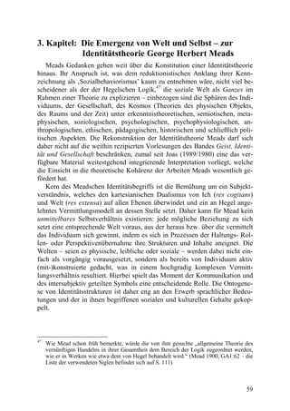 3. Kapitel: Die Emergenz von Welt und Selbst – zur
            Identitätstheorie George Herbert Meads
    Meads Gedanken gehen weit über die Konstitution einer Identitätstheorie
hinaus. Ihr Anspruch ist, was dem reduktionistischen Anklang ihrer Kenn-
zeichnung als ‚Sozialbehaviorismus’ kaum zu entnehmen wäre, nicht viel be-
scheidener als der der Hegelschen Logik,47 die soziale Welt als Ganzes im
Rahmen einer Theorie zu explizieren – einbezogen sind die Sphären des Indi-
viduums, der Gesellschaft, des Kosmos (Theorien des physischen Objekts,
des Raums und der Zeit) unter erkenntnistheoretischen, semiotischen, meta-
physischen, soziologischen, psychologischen, psychophysiologischen, an-
thropologischen, ethischen, pädagogischen, historischen und schließlich poli-
tischen Aspekten. Die Rekonstruktion der Identitätstheorie Meads darf sich
daher nicht auf die weithin rezipierten Vorlesungen des Bandes Geist, Identi-
tät und Gesellschaft beschränken, zumal seit Joas (1989/1980) eine das ver-
fügbare Material weitestgehend integrierende Interpretation vorliegt, welche
die Einsicht in die theoretische Kohärenz der Arbeiten Meads wesentlich ge-
fördert hat.
    Kern des Meadschen Identitätsbegriffs ist die Bemühung um ein Subjekt-
verständnis, welches den kartesianischen Dualismus von Ich (res cogitans)
und Welt (res extensa) auf allen Ebenen überwindet und ein an Hegel ange-
lehntes Vermittlungsmodell an dessen Stelle setzt. Daher kann für Mead kein
unmittelbares Selbstverhältnis existieren: jede mögliche Beziehung zu sich
setzt eine entsprechende Welt voraus, aus der heraus bzw. über die vermittelt
das Individuum sich gewinnt, indem es sich in Prozessen der Haltungs- Rol-
len- oder Perspektivenübernahme ihre Strukturen und Inhalte aneignet. Die
Welten – seien es physische, leibliche oder soziale – werden dabei nicht ein-
fach als vorgängig vorausgesetzt, sondern als bereits von Individuum aktiv
(mit-)konstruierte gedacht, was in einem hochgradig komplexen Vermitt-
lungsverhältnis resultiert. Hierbei spielt das Moment der Kommunikation und
des intersubjektiv geteilten Symbols eine entscheidende Rolle. Die Ontogene-
se von Identitätsstrukturen ist daher eng an den Erwerb sprachlicher Bedeu-
tungen und der in ihnen begriffenen sozialen und kulturellen Gehalte gekop-
pelt.



47
     Wie Mead schon früh bemerkte, würde die von ihm gesuchte „allgemeine Theorie des
     vernünftigen Handelns in ihrer Gesamtheit dem Bereich der Logik zugeordnet werden,
     wie er in Werken wie etwa dem von Hegel behandelt wird.“ (Mead 1900, GA1:62 – die
     Liste der verwendeten Siglen befindet sich auf S. 111)



                                                                                    59
 