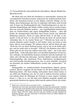 3.1 Vorsymbolische und symbolische Interaktion: Meads Modell des
Spracherwerbs
   Mit Mead sind zwei Modi der Interaktion zu unterscheiden: einerseits die
vorsymbolische Gestenkonversation, andererseits die symbolvermittelte Inter-
aktion. Die Gestenkonversation ist eine objektiv sinnvolle Abfolge von Ge-
bärden, deren Bedeutungen aber den sie äußernden Individuen nicht bewußt
sind. So kann eine Handlungsabsicht oder Verhaltensdisposition an einer be-
stimmten Körperhaltung oder Mimik sichtbar werden und im sozialen Gegen-
über eine sinnvolle Reaktion auslösen – eine Angriffsgebärde beispielsweise
kann ein Fluchtverhalten oder eigene Drohgebärden auslösen –, ohne daß
hierbei die interagierenden Individuen ihren Gesten jeweils eine identische
Bedeutung zumessen: „Wenn wir sagen, daß der Geste ›A‹ die Idee ›a‹ ent-
spricht, so löst die Geste ›A‹ des ersten Wesens die Geste ›B‹ und die damit
verbundene Idee ›b‹ im zweiten Wesen aus“.48 Obwohl eine Geste eine be-
stimmte Reaktion auslöst, handelt es sich hierbei „nicht um Gesten in dem
Sinne, daß sie etwas besagten. Wir nehmen nicht an, daß der Hund sich sagt:
‚Wenn das Tier aus dieser Richtung kommt, wird es mir an die Kehle sprin-
gen, und ich werde mich so bewegen’“ (GIG:82). Die Reaktion eines Indivi-
duums gibt erst der Geste des anderen einen Sinn, wobei – das ist der sprin-
gende Punkt – beide Individuen eben nicht dieselben Reaktionen mit den Ge-
sten verbinden: ein bedrohliches Knurren erschreckt nicht das knurrende Tier
selbst, sehr wohl aber den Adressaten. Auf diese objektiv sinnvolle, aber nicht
bedeutungshaltige oder intentionale Weise funktionieren instinktgesteuerte
und nicht-bewußte Interaktionsprozesse; dies ist auch, jedenfalls vom Kind
aus betrachtet, die Struktur frühkindlicher sozialer oder ‚protosozialer’49 In-
teraktion
   Demgegenüber ist symbolvermittelte Kommunikation dadurch gekenn-
zeichnet, daß die Lautgesten für den Sender wie für den Empfänger dieselbe
Bedeutung haben: „Wir lösen ständig, insbesondere durch vokale Gesten, in
uns selbst jene Reaktionen aus, die wir auch in anderen Personen auslösen,
und nehmen damit die Haltungen der Personen in unser eigenes Verhalten
herein. [...] Das ist es, was den Sinn eines Objektes ausmacht, nämlich die
gemeinsame Reaktion des eigenen Selbst und der anderen Person, die wieder-

48
     Mead, Geist, Identität und Gesellschaft, S. 88 f. – im folgenden: GIG
49
     Angesichts des noch nicht entwickelten Bewußtseins kann man protosoziales Verhalten
     „als zwar nicht sozial intendiert, aber sozial wirksam bezeichnen (z. B. Interesse für Ge-
     sichter, Nachahmen, Interesse für Sprachstimuli, Anschmiegsamkeit, Sich-besänftigen-
     lassen)“ (Rauh 1995:201). Dabei reserviert man den Terminus sozialen Handelns für
     dasjenige Handeln, „das sich intentional in bestimmter Weise auf andere Subjekte be-
     zieht [...]“ (Geulen 1982:26).



     60
 