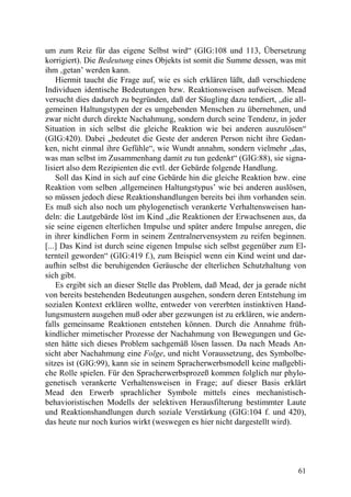 um zum Reiz für das eigene Selbst wird“ (GIG:108 und 113, Übersetzung
korrigiert). Die Bedeutung eines Objekts ist somit die Summe dessen, was mit
ihm ‚getan’ werden kann.
    Hiermit taucht die Frage auf, wie es sich erklären läßt, daß verschiedene
Individuen identische Bedeutungen bzw. Reaktionsweisen aufweisen. Mead
versucht dies dadurch zu begründen, daß der Säugling dazu tendiert, „die all-
gemeinen Haltungstypen der es umgebenden Menschen zu übernehmen, und
zwar nicht durch direkte Nachahmung, sondern durch seine Tendenz, in jeder
Situation in sich selbst die gleiche Reaktion wie bei anderen auszulösen“
(GIG:420). Dabei „bedeutet die Geste der anderen Person nicht ihre Gedan-
ken, nicht einmal ihre Gefühle“, wie Wundt annahm, sondern vielmehr „das,
was man selbst im Zusammenhang damit zu tun gedenkt“ (GIG:88), sie signa-
lisiert also dem Rezipienten die evtl. der Gebärde folgende Handlung.
    Soll das Kind in sich auf eine Gebärde hin die gleiche Reaktion bzw. eine
Reaktion vom selben ,allgemeinen Haltungstypus’ wie bei anderen auslösen,
so müssen jedoch diese Reaktionshandlungen bereits bei ihm vorhanden sein.
Es muß sich also noch um phylogenetisch verankerte Verhaltensweisen han-
deln: die Lautgebärde löst im Kind „die Reaktionen der Erwachsenen aus, da
sie seine eigenen elterlichen Impulse und später andere Impulse anregen, die
in ihrer kindlichen Form in seinem Zentralnervensystem zu reifen beginnen.
[...] Das Kind ist durch seine eigenen Impulse sich selbst gegenüber zum El-
ternteil geworden“ (GIG:419 f.), zum Beispiel wenn ein Kind weint und dar-
aufhin selbst die beruhigenden Geräusche der elterlichen Schutzhaltung von
sich gibt.
    Es ergibt sich an dieser Stelle das Problem, daß Mead, der ja gerade nicht
von bereits bestehenden Bedeutungen ausgehen, sondern deren Entstehung im
sozialen Kontext erklären wollte, entweder von vererbten instinktiven Hand-
lungsmustern ausgehen muß oder aber gezwungen ist zu erklären, wie andern-
falls gemeinsame Reaktionen entstehen können. Durch die Annahme früh-
kindlicher mimetischer Prozesse der Nachahmung von Bewegungen und Ge-
sten hätte sich dieses Problem sachgemäß lösen lassen. Da nach Meads An-
sicht aber Nachahmung eine Folge, und nicht Voraussetzung, des Symbolbe-
sitzes ist (GIG:99), kann sie in seinem Spracherwerbsmodell keine maßgebli-
che Rolle spielen. Für den Spracherwerbsprozeß kommen folglich nur phylo-
genetisch verankerte Verhaltensweisen in Frage; auf dieser Basis erklärt
Mead den Erwerb sprachlicher Symbole mittels eines mechanistisch-
behavioristischen Modells der selektiven Herausfilterung bestimmter Laute
und Reaktionshandlungen durch soziale Verstärkung (GIG:104 f. und 420),
das heute nur noch kurios wirkt (weswegen es hier nicht dargestellt wird).




                                                                           61
 