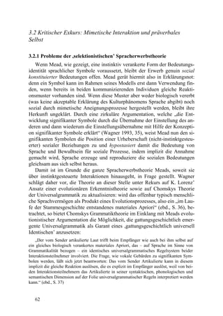 3.2 Kritischer Exkurs: Mimetische Interaktion und präverbales
Selbst

3.2.1 Probleme der ,selektionistischen’ Spracherwerbstheorie
   Wenn Mead, wie gezeigt, eine instinktiv verankerte Form der Bedeutungs-
identität sprachlicher Symbole voraussetzt, bleibt der Erwerb genuin sozial
konstituierter Bedeutungen offen. Mead gerät hiermit also in Erklärungsnot:
denn ein Symbol kann im Rahmen seines Modells erst dann Verwendung fin-
den, wenn bereits in beiden kommunizierenden Individuen gleiche Reakti-
onsmuster vorhanden sind. Wenn diese Muster aber weder biologisch vererbt
(was keine akzeptable Erklärung des Kulturphänomens Sprache abgibt) noch
sozial durch mimetische Aneignungsprozesse hergestellt werden, bleibt ihre
Herkunft ungeklärt. Durch eine zirkuläre Argumentation, welche „die Ent-
wicklung signifikanter Symbole durch die Übernahme der Einstellung des an-
deren und dann wiederum die Einstellungsübernahme mit Hilfe der Konzepti-
on signifikanter Symbole erklärt“ (Wagner 1993, 35), weist Mead nun den si-
gnifikanten Symbolen die Position einer Urheberschaft (nicht-instinktgesteu-
erter) sozialer Beziehungen zu und hypostasiert damit die Bedeutung von
Sprache und Bewußtsein für soziale Prozesse, indem implizit die Annahme
gemacht wird, Sprache erzeuge und reproduziere die sozialen Bedeutungen
gleichsam aus sich selbst heraus.
   Damit ist im Grunde die ganze Spracherwerbstheorie Meads, soweit sie
über instinktgesteuerte Interaktionen hinausgeht, in Frage gestellt. Wagner
schlägt daher vor, die Theorie an dieser Stelle unter Rekurs auf K. Lorenz’
Ansatz einer evolutionären Erkenntnistheorie sowie auf Chomskys Theorie
der Universalgrammatik zu aktualisieren: wird das offenbar typisch menschli-
che Sprachvermögen als Produkt eines Evolutionsprozesses, also ein „im Lau-
fe der Stammesgeschichte entstandenes materiales Apriori“ (ebd., S. 36), be-
trachtet, so bietet Chomskys Grammatiktheorie im Einklang mit Meads evolu-
tionistischer Argumentation die Möglichkeit, die gattungsgeschichtlich emer-
gente Universalgrammatik als Garant eines ,gattungsgeschichtlich universell
Identischen’ anzusetzen:
    „Der vom Sender artikulierte Laut trifft beim Empfänger wie auch bei ihm selbst auf
ein gleiches biologisch verankertes materiales Apriori, das – auf Sprache im Sinne von
Grammatikalität bezogen – ein identisches universalgrammatisches Regelsystem beider
Interaktionsteilnehmer involviert. Die Frage, wie vokale Gebärden zu signifikanten Sym-
bolen werden, läßt sich jetzt beantworten: Das vom Sender Artikulierte kann in diesem
implizit die gleiche Reaktion auslösen, die es explizit im Empfänger auslöst, weil von bei-
den Interaktionsteilnehmern das Artikulierte in seiner syntaktischen, phonologischen und
semantischen Dimension auf der Folie universalgrammatischer Regeln interpretiert werden
kann.“ (ebd., S. 37)


   62
 