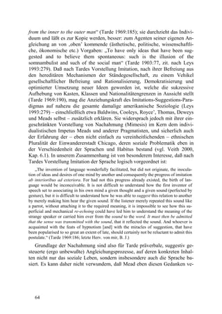 from the inner to the outer man“ (Tarde 1969:185); sie durchzieht das Indivi-
duum und läßt es zur Kopie werden, besser: zum Agenten seiner eigenen An-
gleichung an von ‚oben’ kommende (ästhetische, politische, wissenschaftli-
che, ökonomische etc.) Vorgaben: „To have only ideas that have been sug-
gested and to believe them spontaneous: such is the illusion of the
somnambulist and such of the social man“ (Tarde 1903:77, zit. nach Leys
1993:279). Daß nach Tardes Vorstellung Imitation, nach ihrer Befreiung aus
den hereditären Mechanismen der Ständegesellschaft, zu einem Vehikel
gesellschaftlicher Befreiung und Rationalisierung, Demokratisierung und
optimierter Umsetzung neuer Ideen geworden ist, welche die sukzessive
Aufhebung von Kasten, Klassen und Nationalitätengrenzen in Aussicht stellt
(Tarde 1969:190), mag die Anziehungskraft des Imitations-Suggestions-Para-
digmas auf nahezu die gesamte damalige amerikanische Soziologie (Leys
1993:279) – einschließlich etwa Baldwins, Cooleys, Royce’, Thomas, Deweys
und Meads selbst – zusätzlich erklären. Sie widersprach jedoch mit ihrer ein-
geschränkten Vorstellung von Nachahmung (Mimesis) im Kern dem indivi-
dualistischen Impetus Meads und anderer Pragmatisten, und sicherlich auch
der Erfahrung der – eben nicht einfach zu vereinheitlichenden – ethnischen
Pluralität der Einwandererstadt Chicago, deren soziale Problematik eben in
der Verschiedenheit der Sprachen und Habitus bestand (vgl. Veith 2000,
Kap. 6.1). In unserem Zusammenhang ist von besonderem Interesse, daß nach
Tardes Vorstellung Imitation der Sprache logisch vorgeordnet ist:
    „The invention of language wonderfully facilitated, but did not originate, the inocula-
tion of ideas and desires of one mind by another and consequently the progress of imitation
ab interioribus ad exteriora. For had not this progress already existed, the birth of lan-
guage would be inconceivable. It is not difficult to understand how the first inventor of
speech set to associating in his own mind a given thought and a given sound (perfected by
gesture), but it is difficult to understand how he was able to suggest this relation to another
by merely making him hear the given sound. If the listener merely repeated this sound like
a parrot, without attaching it to the required meaning, it is impossible to see how this su-
perficial and mechanical re-echoing could have led him to understand the meaning of the
strange speaker or carried him over from the sound to the word. It must then be admitted
that the sense was transmitted with the sound, that it reflected the sound. And whoever is
acquainted with the feats of hypnotism [and] with the miracles of suggestion, that have
been popularised to so great an extent of late, should certainly not be reluctant to admit this
postulate.“ (Tarde 1969:186; letzte Herv. von mir, B. J.)
   Grundlage der Nachahmung sind also für Tarde präverbale, suggestiv ge-
steuerte (ergo unbewußte) Angleichungsprozesse, auf deren konkreten Inhal-
ten nicht nur das soziale Leben, sondern insbesondere auch die Sprache ba-
siert. Es kann daher nicht verwundern, daß Mead eben diesen Gedanken ve-




   64
 