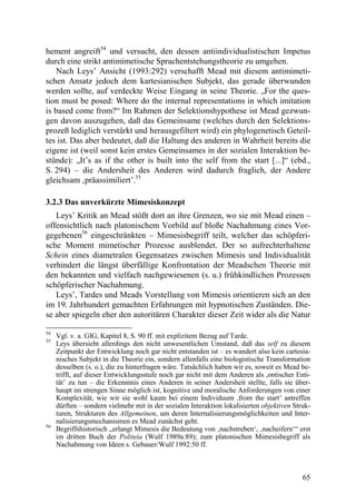 hement angreift54 und versucht, den dessen antiindividualistischen Impetus
durch eine strikt antimimetische Sprachentstehungstheorie zu umgehen.
   Nach Leys’ Ansicht (1993:292) verschafft Mead mit diesem antimimeti-
schen Ansatz jedoch dem kartesianischen Subjekt, das gerade überwunden
werden sollte, auf verdeckte Weise Eingang in seine Theorie. „For the ques-
tion must be posed: Where do the internal representations in which imitation
is based come from?“ Im Rahmen der Selektionshypothese ist Mead gezwun-
gen davon auszugehen, daß das Gemeinsame (welches durch den Selektions-
prozeß lediglich verstärkt und herausgefiltert wird) ein phylogenetisch Geteil-
tes ist. Das aber bedeutet, daß die Haltung des anderen in Wahrheit bereits die
eigene ist (weil sonst kein erstes Gemeinsames in der sozialen Interaktion be-
stünde): „It’s as if the other is built into the self from the start [...]“ (ebd.,
S. 294) – die Andersheit des Anderen wird dadurch fraglich, der Andere
gleichsam ‚präassimiliert’.55

3.2.3 Das unverkürzte Mimesiskonzept
   Leys’ Kritik an Mead stößt dort an ihre Grenzen, wo sie mit Mead einen –
offensichtlich nach platonischem Vorbild auf bloße Nachahmung eines Vor-
gegebenen56 eingeschränkten – Mimesisbegriff teilt, welcher das schöpferi-
sche Moment mimetischer Prozesse ausblendet. Der so aufrechterhaltene
Schein eines diametralen Gegensatzes zwischen Mimesis und Individualität
verhindert die längst überfällige Konfrontation der Meadschen Theorie mit
den bekannten und vielfach nachgewiesenen (s. u.) frühkindlichen Prozessen
schöpferischer Nachahmung.
   Leys’, Tardes und Meads Vorstellung von Mimesis orientieren sich an den
im 19. Jahrhundert gemachten Erfahrungen mit hypnotischen Zuständen. Die-
se aber spiegeln eher den autoritären Charakter dieser Zeit wider als die Natur

54
     Vgl. v. a. GIG, Kapitel 8, S. 90 ff. mit explizitem Bezug auf Tarde.
55
     Leys übersieht allerdings den nicht unwesentlichen Umstand, daß das self zu diesem
     Zeitpunkt der Entwicklung noch gar nicht entstanden ist – es wandert also kein cartesia-
     nisches Subjekt in die Theorie ein, sondern allenfalls eine biologistische Transformation
     desselben (s. o.), die zu hinterfragen wäre. Tatsächlich haben wir es, soweit es Mead be-
     trifft, auf dieser Entwicklungsstufe noch gar nicht mit dem Anderen als ,ontischer Enti-
     tät’ zu tun – die Erkenntnis eines Anderen in seiner Andersheit stellte, falls sie über-
     haupt im strengen Sinne möglich ist, kognitive und moralische Anforderungen von einer
     Komplexität, wie wir sie wohl kaum bei einem Individuum ,from the start’ antreffen
     dürften – sondern vielmehr mit in der sozialen Interaktion lokalisierten objektiven Struk-
     turen, Strukturen des Allgemeinen, um deren Internalisierungsmöglichkeiten und Inter-
     nalisierungsmechanismen es Mead zunächst geht.
56
     Begriffshistorisch „erlangt Mimesis die Bedeutung von ‚nachstreben‘, ‚nacheifern‘“ erst
     im dritten Buch der Politeia (Wulf 1989a:89); zum platonischen Mimesisbegriff als
     Nachahmung von Ideen s. Gebauer/Wulf 1992:50 ff.



                                                                                            65
 