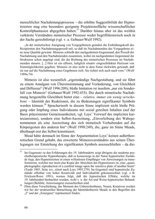 menschlicher Nachahmungsprozesse – die erhöhte Suggestibilität der Hypno-
tisierten mag eine besonders geeignete Projektionsfläche wissenschaftlicher
Kontrollphantasien abgegeben haben.57 Darüber hinaus aber ist das weithin
verkürzte Verständnis mimetischer Prozesse weder begriffshistorisch noch in
der Sache gerechtfertigt (vgl. v. a. Gebauer/Wulf 1992).
    „In der mimetischen Aneignung von Vorgegebenem gestaltet die Einbildungskraft des
Rezipienten den Nachahmungsprozeß mit, so daß im Nachahmenden das Vorgegebene ei-
ne neue Qualität gewinnt. Mimesis schließt den nachgeahmten Gegenstand, den Prozeß der
Nachahmung und den Nachahmenden zusammen, wobei im nachgeahmten Gegenstand die
Strukturen schon angelegt sind, die die Richtung des mimetischen Prozesses im Nachah-
menden steuern. [...] Hier ist ein offener, lediglich situativ eingeschränkter Horizont von
Sinnmöglichkeiten gegeben. Mimesis ist also nicht in dem Sinne rückwärts gewandt, daß
sie nur auf die Nachahmung eines Gegebenen zielt. Sie richtet sich auch nach vorn.“ (Wulf
1989a:74)
    Mimesis ist also wesentlich „eigenständige Nachgestaltung, und sie führt
zu einem Amalgam von Übereinstimmung und Veränderung, von Gleichheit
und Differenz“ (Wulf 1996:209); bloße Imitation ist insofern „nur ein Sonder-
fall von Mimesis“ (Gebauer/Wulf 1992:433). Die durch mimetische Nachah-
mung hergestellte Gleichheit bietet eine – relative, immer ein wenig verscho-
bene – Identität der Reaktionen, die zu Bedeutungen signifikanter Symbole
werden können.58 Spracherwerb in diesem Sinne impliziert nicht bloße Prä-
gung oder Impfung eines Individuums mit sozial geteilten Inhalten (auf der
Basis präexistenter Gemeinsamkeiten, vgl. Leys’ Vorwurf des impliziten kar-
tesianismus), sondern eine Selbst-Ausweitung, „Einverleibung des Wahrge-
nommenen als eine Ausweitung des sich mimetisch Verhaltenden auf die
Körpergesten des anderen hin“ (Wulf 1998:249), die, ganz im Sinne Meads,
überhaupt erst das Selbst konstituiert.
    Mead hätte demnach im Sinne der Argumentation Leys’ keinen außertheo-
retischen Grund gehabt, das erweiterte Mimesisverständnis aus seinen Über-
legungen zur Entstehung des signifikanten Symbols auszuschließen – da die-
57
     Im Gegensatz zu den Erfahrungen des 19. Jahrhunderts zeigt übrigens die moderne psy-
     chotherapeutische Hypnotherapie, daß es keineswegs in der Natur hypnotischer Zustän-
     de liegt, den Hypnotisierten in einen willenlosen Empfänger von Anweisungen zu trans-
     formieren, welcher nur noch eine Kopie der Absichten des Hypnotiseurs ist, eine „quasi-
     photographic reproduction of a cerebral image upon the sensitive plate of another brain“
     (Tarde 1903, Seite xiv, zitiert nach Leys 1993:279). Im Gegenteil sind hypnotische Zu-
     stände offenbar von hoher Kreativität und Individualität gekennzeichnet (vgl. z. B.
     Erickson/Rossi 1991), woraus folgt, daß die hypnotischen Effekte, welche im
     19. Jahrhundert beobachtet wurden, wohl v. a. der Art und Weise hypnotischer Behand-
     lungen (Befehle, Anweisungen) zuzuschreiben sind.
58
     Eben diese Verschiebung, das Moment des Unberechenbaren, Neuen, Kreativen werden
     wir bei der strukturellen Betrachtung der Identitätstheorie Meads in den Begriffen des
     „I“ und der „Emergenz“ repräsentiert finden.



     66
 
