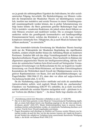 ses ja gerade die unhintergehbare Eigenheit des Individuums, bei aller soziali-
satorischen Prägung, hervorhebt. Die Berücksichtigung von Mimesis verän-
dert die Interpretation der Meadschen Theorie zur Identitätsgenese wesent-
lich, insofern nun instinktive und soziale Prozesse in einem Vermittlungsmo-
dell zusammengebracht werden können, das in grober Schematisierung wie
folgt lauten könnte: die Basis gemeinsam geteilter Bedeutungen liegt zum
Teil in instinktiv verankerten Reaktionen, die jedoch schon durch früheste so-
ziale Mimesis erweitert und modifiziert werden. Die so erzeugten Gemein-
samkeiten stellen das grundlegende kommunikative und handlungsmäßige
Elementarmaterial bereit, welches das Kleinkind u. a. in die Lage versetzt,
komplexere mimetische bzw. Fähigkeiten, die ja auch Mead als humanes Spe-
zifikum anerkennt,59 zu entwickeln.60

    Diese konstruktiv-kritische Erweiterung der Meadschen Theorie beseitigt
nicht nur die Widersprüche der Meadschen Begründung des signifikanten
Symbols, sondern erlaubt darüber hinaus die Anbindung Meads an modernere
Positionen. Zunächst läßt sich das obige Vermittlungsmodell im Rahmen der
Spracherwerbstheorie Piagets differenzieren. Diese beschreibt im Rahmen der
allgemeinen epigenetischen Theorie der Intelligenzentwicklung, daß das Auf-
treten der semiotischen Funktion beim Kind sowohl auf biologischen Voraus-
setzungen (Erweiterungen von Reflexschemata bis hin zur kognitiven Ausdif-
ferenzierung von Zweck-Mittel-Relationen; auf derselben Entwicklungsbasis
Konstruktion der Wirklichkeit durch Erwerb der Objektpermanenz sowie ko-
gnitiver Repräsentationen von Raum, Zeit und Kausalitätsbeziehungen; vgl.
Piaget/Inhelder 1986/1966:15 ff.), dann aber vor allem auf aufgeschobener
Nachahmung beruht (ebd., S. 62 ff.).
    Da die Nachahmung aufgeschoben stattfindet und nicht als unmittelbares
Antwortverhalten auftritt, wird zugleich Meads Kritik des ,mechanischen’
Charakters von Nachahmung (GIG:97 ff.) entkräftet, da ja nicht innerhalb,
sondern außerhalb der sozialen Situation nachgeahmt wird – gleichsam in ei-
ner Vorform des (Rollen-) Spiels.61 – An dieser Stelle liegt ohnehin ein offe-

59
     „Nachahmung scheint dem Menschen vorbehalten zu sein [...].“ (GIG:99)
60
     Das ist in dem Sinne gemeint, in dem Mead als Voraussetzung der Nachahmung angibt,
     daß „in einem Individuum bereits eine Handlung angelegt ist, die der eines anderen In-
     dividuums gleicht“ (GIG:107). Meads Selektionshypothese kann in unserem Zusam-
     menhang insofern aufrechterhalten werden, als mimetische Nachahmung durchaus auch
     in einen ‚Trial & Error‘-Prozeß eingebunden sein könnte.
61
     Piagets Konzeption muß allerdings im Hinblick auf Prozesse sozialer Mimesis neu be-
     trachtet werden, da auch bei ihm, wie bei den meisten Autoren, der Aspekt der Kreativi-
     tät und Neuheit des subjektiven Verhaltens keine ausreichende theoretische Würdigung
     findet; s. die Kritik von Gebauer/Wulf 1998:25 ff.



                                                                                         67
 