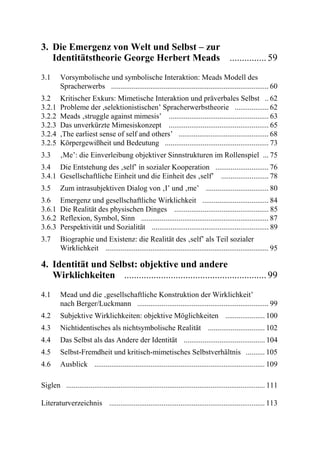 3. Die Emergenz von Welt und Selbst – zur
   Identitätstheorie George Herbert Meads ............... 59
3.1      Vorsymbolische und symbolische Interaktion: Meads Modell des
         Spracherwerbs .................................................................................... 60
3.2      Kritischer Exkurs: Mimetische Interaktion und präverbales Selbst .. 62
3.2.1    Probleme der ,selektionistischen’ Spracherwerbstheorie .................. 62
3.2.2    Meads ‚struggle against mimesis’ ..................................................... 63
3.2.3    Das unverkürzte Mimesiskonzept ..................................................... 65
3.2.4    ,The earliest sense of self and others’ ................................................ 68
3.2.5    Körpergewißheit und Bedeutung ....................................................... 73
3.3      ‚Me’: die Einverleibung objektiver Sinnstrukturen im Rollenspiel ... 75
3.4 Die Entstehung des ‚self’ in sozialer Kooperation ............................ 76
3.4.1 Gesellschaftliche Einheit und die Einheit des ‚self’ ......................... 78
3.5      Zum intrasubjektiven Dialog von ‚I’ und ‚me’ ................................. 80
3.6      Emergenz und gesellschaftliche Wirklichkeit ................................... 84
3.6.1    Die Realität des physischen Dinges .................................................. 85
3.6.2    Reflexion, Symbol, Sinn .................................................................... 87
3.6.3    Perspektivität und Sozialität .............................................................. 89
3.7      Biographie und Existenz: die Realität des ‚self’ als Teil sozialer
         Wirklichkeit ....................................................................................... 95

4. Identität und Selbst: objektive und andere
   Wirklichkeiten .......................................................... 99
4.1      Mead und die ‚gesellschaftliche Konstruktion der Wirklichkeit’
         nach Berger/Luckmann ...................................................................... 99
4.2      Subjektive Wirklichkeiten: objektive Möglichkeiten ..................... 100
4.3      Nichtidentisches als nichtsymbolische Realität .............................. 102
4.4      Das Selbst als das Andere der Identität ........................................... 104
4.5      Selbst-Fremdheit und kritisch-mimetisches Selbstverhältnis .......... 105
4.6      Ausblick ........................................................................................... 109

Siglen .......................................................................................................... 111

Literaturverzeichnis ................................................................................... 113
 