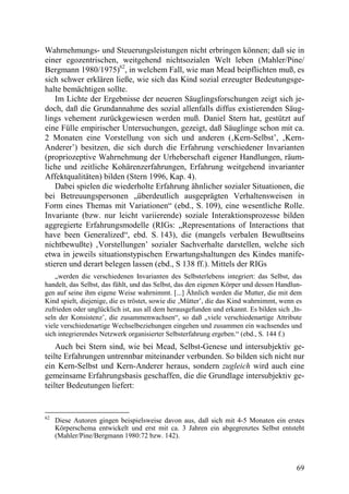 Wahrnehmungs- und Steuerungsleistungen nicht erbringen können; daß sie in
einer egozentrischen, weitgehend nichtsozialen Welt leben (Mahler/Pine/
Bergmann 1980/1975)62, in welchem Fall, wie man Mead beipflichten muß, es
sich schwer erklären ließe, wie sich das Kind sozial erzeugter Bedeutungsge-
halte bemächtigen sollte.
    Im Lichte der Ergebnisse der neueren Säuglingsforschungen zeigt sich je-
doch, daß die Grundannahme des sozial allenfalls diffus existierenden Säug-
lings vehement zurückgewiesen werden muß. Daniel Stern hat, gestützt auf
eine Fülle empirischer Untersuchungen, gezeigt, daß Säuglinge schon mit ca.
2 Monaten eine Vorstellung von sich und anderen (‚Kern-Selbst’, ‚Kern-
Anderer’) besitzen, die sich durch die Erfahrung verschiedener Invarianten
(propriozeptive Wahrnehmung der Urheberschaft eigener Handlungen, räum-
liche und zeitliche Kohärenzerfahrungen, Erfahrung weitgehend invarianter
Affektqualitäten) bilden (Stern 1996, Kap. 4).
    Dabei spielen die wiederholte Erfahrung ähnlicher sozialer Situationen, die
bei Betreuungspersonen „überdeutlich ausgeprägten Verhaltensweisen in
Form eines Themas mit Variationen“ (ebd., S. 109), eine wesentliche Rolle.
Invariante (bzw. nur leicht variierende) soziale Interaktionsprozesse bilden
aggregierte Erfahrungsmodelle (RIGs: „Representations of Interactions that
have been Generalized“, ebd. S. 143), die (mangels verbalen Bewußtseins
nichtbewußte) ‚Vorstellungen’ sozialer Sachverhalte darstellen, welche sich
etwa in jeweils situationstypischen Erwartungshaltungen des Kindes manife-
stieren und derart belegen lassen (ebd., S 138 ff.). Mittels der RIGs
    „werden die verschiedenen Invarianten des Selbsterlebens integriert: das Selbst, das
handelt, das Selbst, das fühlt, und das Selbst, das den eigenen Körper und dessen Handlun-
gen auf seine ihm eigene Weise wahrnimmt. [...] Ähnlich werden die Mutter, die mit dem
Kind spielt, diejenige, die es tröstet, sowie die ‚Mütter’, die das Kind wahrnimmt, wenn es
zufrieden oder unglücklich ist, aus all dem herausgefunden und erkannt. Es bilden sich ‚In-
seln der Konsistenz’, die zusammenwachsen“, so daß „viele verschiedenartige Attribute
viele verschiedenartige Wechselbeziehungen eingehen und zusammen ein wachsendes und
sich integrierendes Netzwerk organisierter Selbsterfahrung ergeben.“ (ebd., S. 144 f.)
    Auch bei Stern sind, wie bei Mead, Selbst-Genese und intersubjektiv ge-
teilte Erfahrungen untrennbar miteinander verbunden. So bilden sich nicht nur
ein Kern-Selbst und Kern-Anderer heraus, sondern zugleich wird auch eine
gemeinsame Erfahrungsbasis geschaffen, die die Grundlage intersubjektiv ge-
teilter Bedeutungen liefert:


62
     Diese Autoren gingen beispielsweise davon aus, daß sich mit 4-5 Monaten ein erstes
     Körperschema entwickelt und erst mit ca. 3 Jahren ein abgegrenztes Selbst entsteht
     (Mahler/Pine/Bergmann 1980:72 bzw. 142).



                                                                                         69
 