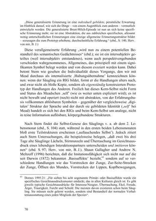 „Diese generalisierte Erinnerung ist eine individuell gebildete, persönliche Erwartung
im Hinblick darauf, wie sich die Dinge – von einem Augenblick zum anderen – vermutlich
entwickeln werden. Die generalisierte Brust-Milch-Episode ist nun an sich keine spezifi-
sche Erinnerung mehr; sie ist eine Abstraktion, die aus zahlreichen spezifischen, allesamt
wenig unterschiedlichen Erinnerungen eine einzige allgemeine Erinnerungsstruktur bildet
– sozusagen die zum Prototyp erhobene, durchschnittliche Erfahrung.“ (ebd., S. 140, Herv.
von mir, B. J.)
    Diese verallgemeinerte Erfahrung „wird nun zu einem potentiellen Be-
standteil des semantischen Gedächtnisses“ (ebd.); sie ist ein intersubjektiv ge-
teiltes (weil intersubjektiv entstandenes), wenn auch perspektivengebunden
verschieden wahrgenommenes, Allgemeines, das prinzipiell mit einem signi-
fikanten Symbol belegt werden und von diesem evoziert werden kann. Dabei
betont Stern wie gesehen die Individualität dieses Vorgangs, den wir mit
Mead durchaus als internalisierte ‚Haltungsübernahme’ kennzeichnen kön-
nen: wenn der Säugling ein RIG bildet, formt er die Handlungen alters nach,
und zwar nicht als bloße Kopie, sondern als eigenständig konstruierten Proto-
typ der Handlungen des Anderen. Freilich hat dieses Kern-Selbst nicht Form
und Status des Meadschen ‚self’ (wie es weiter unten expliziert wird); es ist
nicht bewußt und operiert (noch) nicht mit abstrakten, von der Erfahrungsba-
sis vollkommen ablösbaren Symbolen – gegenüber der vergleichsweise ‚digi-
talen’ Struktur der Sprache und der durch sie gebildeten Identität (‚self’ bei
Mead) handelt es sich bei den RIGs und beim Kern-Selbst um analoge, nicht
in reine Information auflösbare, körpergebundene Strukturen.

   Nach Stern findet die Selbst-Genese des Säuglings v. a. ab dem 2. Le-
bensmonat (ebd., S. 104) statt, während in den ersten beiden Lebensmonaten
bloß erste Teilstrukturen erscheinen (‚auftauchendes Selbst’). Jedoch zitiert
auch Stern Untersuchungen, die beispielsweise belegen, „daß zwei bis drei
Tage alte Säuglinge Lächeln, Stirnrunzeln und Überraschung im Gesichtsaus-
druck eines lebendigen Interaktionspartners unterscheiden und imitieren kön-
nen“ (ebd. S. 97; Herv. von mir, B. J.). Shaun Gallagher und Andrew N.
Meltzoff (1996) berichten, daß die Imitationsfähigkeit sich nicht nur auf die
seit Darwin (1872) bekannten ‚Basisaffekte’ bezieht,63 sondern auf so ver-
schiedene Handlungen wie das Vorstrecken der Zunge, Zur-Seite-Strecken
der Zunge, Öffnen des Mundes, Vorstrecken der Lippen, Kopfbewegungen,

63
     Dornes 1995:21: „Für sieben bis acht sogenannte Primär- oder Basisaffekte wurde ein
     spezifisches Gesichtsausdrucksmuster entdeckt, das in allen Kulturen gleich ist. Es gibt
     jeweils typische Gesichtsausdrücke für Interesse/Neugier, Überraschung, Ekel, Freude,
     Ärger, Traurigkeit, Furcht und Schuld. Die meisten davon existieren schon beim Säug-
     ling. Sie müssen nicht gelernt werden, sondern sind Bestandteil der normalen Verhal-
     tensausstattung eines jeden Mitglieds der Spezies“.



     70
 