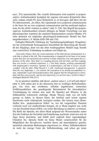 ness’, PA) unterscheidet. Die visuelle Information wird zunächst in proprio-
zeptive Aufmerksamkeit bezüglich der eigenen relevanten Körperteile über-
setzt; sodann erlaubt PI, diese Körperteile so zu bewegen, daß diese mit der
PA übereinstimmt. „In effect, this supramodal intra-corporeal communication
is the basis for an inter-corporeal communication and has profound implica-
tions for the child’s relation to others“ (ebd. S. 224). Der Begriff der proprio-
zeptiven Aufmerksamkeit erinnert übrigens an Meads Vorstellung von den
physiologischen Aspekten der mentalen Repräsentation sozialer Objekte; PA
wäre demnach ein mögliches physiologisch-funktionales Modell der Hal-
tungsübernahme i. S. Meads (GIG:108 und 110).
    Gallagher/Meltzoffs Erklärung der Nachahmungshandlungen Neugebore-
ner hat weitreichende Konsequenzen hinsichtlich der Bewertung der Soziali-
tät des Säuglings, denn wie das oben wiedergegebene Modell zeigt, besteht
eine unmittelbare Verbindung zu anderen von Geburt an;
    „from early infancy, then, the visual experience of the other person communicates in a
code that is related to the self. This communication is organized on the basis of an innate
system that does not necessarily give priority to body experience over and against the ex-
perience of the other. Thus there is a coupling between self and other, and this coupling
does not involve a confused experience. [...] The body schema, working systematically
with proprioceptive awareness, operates as a proprioceptive self that is always already
‚coupled’ with the other. What Husserl [...] calls ‚intentional transgression’ is operative
from the very beginning. [...] In contrast, the conception of an already-accomplished, in-
nate, supramodal visual motor/proprioceptive link suggests that the transgression is imme-
diate and that experientially, and not just objectively, we are born into a world of others.“
(Gallagher/Meltzoff 1996:225 f)
   Es ist unschwer denkbar, daß dieser „earliest sense [...] of self and others“
(ebd. S. 229) neben den in der allerersten Zeit so wichtigen Reflexhandlun-
gen, wie etwa den erwähnten, offenbar angeborenen, mimischen
Gefühlsausdrücken, das grundlegende Basismaterial für intersubjektive
Verständigung (in extenso also auch für Sprache) per Mimesis in die
frühkindliche Lebenswelt einbringt. Meads Theorie muß, wie ich hoffe
gezeigt zu haben, in diesem Sinne, der letztlich auch seinen eigenen
Intentionen nicht widerspricht, korrigiert werden. Die Genese eines (Kern-
)Selbst bzw. ,propriozeptiven Selbst’ ist, wie die vorgestellten Theorien
vielleicht noch viel eindrücklicher belegen, als es Mead möglich war, nicht
von der Sozialität dieses Selbst, von seiner Beziehung zu anderen, zu trennen.
Die Rolle der Sprache, der allein Mead aufgrund des Wissensstandes seiner
Zeit die Funktion der Sozialität und Entäußerung zuschrieb, relativiert sich im
Zuge dieser Korrektur, und behält doch zugleich ihren eigenständigen
Charakter bei. Sprache bleibt im Sinne Meads verantwortlich für die
Möglichkeit des Bewußtseins, insofern dieses auf intersubjektive geteilte,
sprachlich enkodierte Bedeutungen angewiesen ist. Allein, Selbstbewußtsein
ist nicht die einzige Form der Selbstbeziehung, und schon gar keine

   72
 