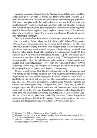 Ausgangspunkt der Fragestellung ist Wittgensteins Abkehr vom (seit Des-
cartes etablierten) Zweifel als Grund des (philosophischen) Denkens. „So-
wohl Wissen als auch Zweifeln ist an bestimmte Voraussetzungen gebunden.
Daß man etwas wissen oder bezweifeln kann, ist nur innerhalb eines Sprach-
spiels möglich“.67 Die Frage nach der Gewißheit stellt sich also als Frage nach
dem Grund der Sprachspiele. Sprachspiele funktionieren durch ihre Regelhaf-
tigkeit (ohne daß eine explizite Regel explizit bekannt wäre). Für uns lautet
daher die wesentliche Frage: Wie wird die grundlegende Regularität der er-
sten Sprachspiele erzeugt?
   Wer im Rahmen eines Sprachspiels Bedeutungen lernen kann, muß bereits
vorher „in anderm Sinne schon ein Spiel beherrscht“ haben (Wittgenstein,
Philosophische Untersuchungen, § 31), denn sonst existierte für ihn kein
Hinweis, welcher Vorgang mit einem Wort belegt werden soll. Die ersten Re-
gularitäten entspringen (wie entwicklungspsychologisch belegt werden kann)
den Greifschemata der Hand: „Die regelhafte Verwendung der Hand gibt dem
Handeln und Wahrnehmen grundlegende Formen. [...] Aus ihr werden erste
Sprachspiele und eine strukturierte Umwelt erzeugt“.68 Die regelhafte soziale
Interaktion (hier: ,Spiel’) erschafft einen präsemiotischen Grund von Sprach-
spielen und Wortbedeutungen.69 Wie oben mit Gallagher/Meltzoff (1996)
aufgezeigt wurde, liegt die Fähigkeit zu derartiger Sozialität im Körper und
dessen propriozeptiver (sowie ,soziozeptiver’) Ausstattung.
   Unsere grundlegenden Gewißheiten gründen also in der Materialität und
von Anfang an bestehenden Sozialität des Körpers, im sozialen Handeln: „Die
Begründung aber, die Rechtfertigung der Evidenz kommt zu einem Ende; –
das Ende aber ist nicht, daß uns gewisse Sätze unmittelbar als wahr einleuch-
ten, also eine Art Sehen unsererseits, sondern unser Handeln, welches am
Grunde des Sprachspiels liegt“ (Wittgenstein, Über Gewißheit, § 204). Es
entspricht ganz der Meadschen Ansicht von der Bedeutung der menschlichen
Hand und ihren die Welt des Individuums strukturierenden Eigenschaften,
wenn man die sprachliche Benennung von Objekten als „symbolisches Grei-
fen und Einverleiben“ (Gebauer 1998:272) betrachtet, dessen körperlich-
mimetisches Moment jedoch in der späteren Ontogenese (sowie in der euro-
päischen Geistesgeschichte seit Descartes)70 in Vergessenheit gerät.



67
     Gebauer 1998:254; vgl. Wittgenstein, Über Gewißheit, §24
68
     Gebauer 1998:261; vgl. v. a. auch Piaget/Inhelder, Die Psychologie des Kindes, S. 20-29
69
     Vgl. die oben erwähnten ‚RIGs’, S. 70
70
     Was im 2. Kapitel als „Desengagement“ angetroffen wurde, findet sich hier offenbar,
     bezogen auf Sprache und Denken, wieder.



     74
 
