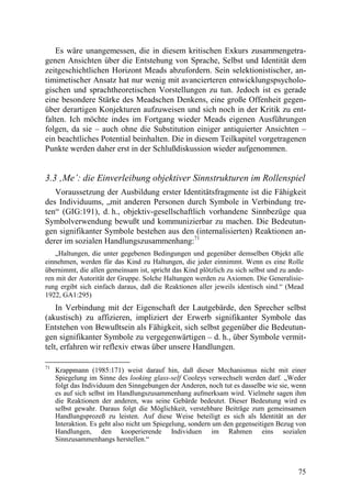Es wäre unangemessen, die in diesem kritischen Exkurs zusammengetra-
genen Ansichten über die Entstehung von Sprache, Selbst und Identität dem
zeitgeschichtlichen Horizont Meads abzufordern. Sein selektionistischer, an-
timimetischer Ansatz hat nur wenig mit avancierteren entwicklungspsycholo-
gischen und sprachtheoretischen Vorstellungen zu tun. Jedoch ist es gerade
eine besondere Stärke des Meadschen Denkens, eine große Offenheit gegen-
über derartigen Konjekturen aufzuweisen und sich noch in der Kritik zu ent-
falten. Ich möchte indes im Fortgang wieder Meads eigenen Ausführungen
folgen, da sie – auch ohne die Substitution einiger antiquierter Ansichten –
ein beachtliches Potential beinhalten. Die in diesem Teilkapitel vorgetragenen
Punkte werden daher erst in der Schlußdiskussion wieder aufgenommen.


3.3 ‚Me’: die Einverleibung objektiver Sinnstrukturen im Rollenspiel
   Voraussetzung der Ausbildung erster Identitätsfragmente ist die Fähigkeit
des Individuums, „mit anderen Personen durch Symbole in Verbindung tre-
ten“ (GIG:191), d. h., objektiv-gesellschaftlich vorhandene Sinnbezüge qua
Symbolverwendung bewußt und kommunizierbar zu machen. Die Bedeutun-
gen signifikanter Symbole bestehen aus den (internalisierten) Reaktionen an-
derer im sozialen Handlungszusammenhang:71
    „Haltungen, die unter gegebenen Bedingungen und gegenüber demselben Objekt alle
einnehmen, werden für das Kind zu Haltungen, die jeder einnimmt. Wenn es eine Rolle
übernimmt, die allen gemeinsam ist, spricht das Kind plötzlich zu sich selbst und zu ande-
ren mit der Autorität der Gruppe. Solche Haltungen werden zu Axiomen. Die Generalisie-
rung ergibt sich einfach daraus, daß die Reaktionen aller jeweils identisch sind.“ (Mead
1922, GA1:295)
    In Verbindung mit der Eigenschaft der Lautgebärde, den Sprecher selbst
(akustisch) zu affizieren, impliziert der Erwerb signifikanter Symbole das
Entstehen von Bewußtsein als Fähigkeit, sich selbst gegenüber die Bedeutun-
gen signifikanter Symbole zu vergegenwärtigen – d. h., über Symbole vermit-
telt, erfahren wir reflexiv etwas über unsere Handlungen.

71
     Krappmann (1985:171) weist darauf hin, daß dieser Mechanismus nicht mit einer
     Spiegelung im Sinne des looking glass-self Cooleys verwechselt werden darf. „Weder
     folgt das Individuum den Sinngebungen der Anderen, noch tut es dasselbe wie sie, wenn
     es auf sich selbst im Handlungszusammenhang aufmerksam wird. Vielmehr sagen ihm
     die Reaktionen der anderen, was seine Gebärde bedeutet. Dieser Bedeutung wird es
     selbst gewahr. Daraus folgt die Möglichkeit, verstehbare Beiträge zum gemeinsamen
     Handlungsprozeß zu leisten. Auf diese Weise beteiligt es sich als Identität an der
     Interaktion. Es geht also nicht um Spiegelung, sondern um den gegenseitigen Bezug von
     Handlungen, den kooperierende Individuen im Rahmen eins sozialen
     Sinnzusammenhangs herstellen.“



                                                                                        75
 