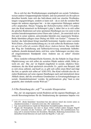 Da es sich bei den Wortbedeutungen ursprünglich um soziale Verhaltens-
weisen anderer Gruppenmitglieder handelt, und nun potentiell ein Bewußtsein
derselben besteht, kann sich das Individuum nicht nur einzelne Wortbedeu-
tungen vergegenwärtigen, sondern es kann sich – da es sich die sozialen Hal-
tungen der anderen angeeignet hat – in den organisierten Haltungen anderer
selbst ansprechen. Diesen Vorgang der Rollenübernahme (GIG:113) prakti-
ziert das Kind mimetisch im Rollenspiel (‚play’); dabei löst es in sich selbst
die gleichen Reaktionen auf seine spontanen Handlungen aus wie sonst in den
sozialen Interaktionspartnern (etwa Eltern oder Lehrer). „So entwickelt sich in
ihm und in seiner anderen, antwortenden Identität eine organisierte Struktur.
Beide Identitäten pflegen einen Dialog mit Hilfe von Gesten“.72 Genauer be-
trachtet: das Individuum bringt innerhalb bestimmter Aspekte seiner sozialen
Welt (Eltern-, Geschwisterbeziehung etc.) in sich selbst die Reaktionen Ande-
rer auf sich selbst als soziales Objekt dieser Anderen hervor. Das somit über
den Weg der Entäußerung und Selbstobjektivierung entstehende Selbstbe-
wußtsein „besteht demnach darin, sich bzw. seine Äußerungen von dem virtu-
ell eingenommenen Standpunkt eines Anderen aus zu sehen“ (Geulen
1989:116).
   Diese zunächst rollenspezifische Kenntnis, die das Subjekt im Zuge dieser
Objektivierung von sich selbst als sozialem Objekt anderer erhält, bildet je-
weils ein ‚me’. Das ‚me’ ist folglich eingebettet in soziale, objektive Sinn-
strukturen, die das Kind spielerisch einverleibt: Es „spielt zum Beispiel, daß
es sich etwas anbietet, und kauft es; es gibt sich selbst einen Brief und trägt
ihn fort; es spricht sich selbst an“ (GIG:193). Das Kind vollzieht also die so-
zialen Reaktionen auf seine eigenen Handlungen nach und internalisiert diese
Abläufe derart, daß die erworbenen Grundmuster zu Erwartungshaltungen an
soziale ‚Standardsituationen’ werden. Im performativen ‚play’ baut es eine
gespielte, aber sinnhafte soziale Welt auf.73


3.4 Die Entstehung des ‚self’74 in sozialer Kooperation
  Das ‚me’ als angeeignete soziale Reaktion auf die eigenen Handlungen „ist
sowohl Bewertungsinstanz für die Strukturierung der spontanen Impulse wie

72
     GIG:193. ‚Beide Identitäten’ bezeichnet hier den aktiven Anteil des (weiter unten zu
     charakterisierenden) ‚I‘ einerseits sowie das ‚Me‘ andererseits.
73
     Vgl. zum performativen Aspekt der Meadschen Sozialphilosophie: Jörissen 2001
74
     Wegen der Homophonie mit dem in dieser Arbeit vielfach anders belegten Begriff
     ‚Selbst’ verwende ich den Terminus ‚self’’ hier unübersetzt. Die nichtübersetzte Fas-
     sung soll in unserem Kontext die besondere, Meadsche, Bedeutung kennzeichnen. Aus
     demselben Grund übersetze ich auch nicht die Begriffe ‚I‘ und ‚me‘.



     76
 
