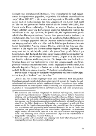 Element eines entstehenden Selbstbildes. Trete ich mehreren für mich bedeut-
samen Bezugspersonen gegenüber, so gewinne ich mehrere unterschiedliche
‚mes’“ (Joas 1989:117) – die in den ‚mes’ organisierte Identität zerfällt zu-
nächst noch in Teilidentitäten; das Kind „organisiert sein Leben noch nicht
auf die von uns gewünschte Weise, nämlich als ein Ganzes“ (GIG:194). Der
Eintritt in die Phase vollständiger Teilnahme an sozialen Prozessen (game-
Phase) erfordert daher die Entwicklung kognitiver Fähigkeiten, welche das
Individuum in die Lage versetzen, die jeweils als ,Me’ repräsentierten gesell-
schaftlichen Haltungen zu einem Ganzen, dem ,generalisierten Anderen’, zu
synthetisieren. Da, wie oben dargelegt, die gesellschaftlichen Haltungen im-
mer als Haltungen gegenüber sozialen Objekten aufzufassen sind, betrifft die-
ser Vorgang auch die nicht wie bisher auf die Erfahrungen konkreter Interak-
tionen beschränkten Aspekte sozialer Objekte. Während das Kind der play-
Phase v. a. die Regeln und Normen seiner engeren sozialen Umgebung ken-
nengelernt hat, ist, wie Mead expliziert, die game-Phase gerade dadurch ge-
kennzeichnet, daß das Kind den Kreis seiner sozialen Interaktionspartner we-
sentlich erweitert und Gruppen aufsucht (Vereine, Cliquen etc.), die mit sei-
ner Familie in keiner Verbindung stehen. Die Kooperation innerhalb solcher
Gruppen kann aber nur funktionieren, wenn die Umgangsregeln und Grup-
penziele vom Individuum hinreichend schnell angeeignet werden können, was
eben die kognitive Fähigkeit erfordert, aus relativ wenigen Interaktionen in-
nerhalb der Gruppe allgemein gültige Verhaltensregeln abzuleiten.
    Durch diesen Vorgang der Perspektivenübernahme erhalten soziale Objek-
te eine komplexe Struktur75 und einen Sinn:76
     „Sinn ist das, was anderen aufgezeigt werden kann, während es durch den gleichen
Prozeß auch dem aufzeigenden Individuum aufgezeigt wird. Insoweit der Einzelne ihn sich
selbst in der Rolle des anderen aufzeigt, macht er sich dessen Perspektive zu eigen, und da
er ihn dem anderen aus seiner eigenen Perspektive aufzeigt, das Aufgezeigte also identisch
ist, muß es in verschiedenen Perspektiven auftreten können. Es muß somit universal sein,

75
     Die räumlichen und zeitlichen Fähigkeiten des zentralen Nervensystems, insbesondere
     zur gleichzeitigen Repräsentation verzögerter Handlungen, die von früheren Reaktionen
     abhängig sind und (umgekehrt) die Möglichkeit der Beeinflussung früherer Reaktionen
     durch spätere, die noch nicht offen abgelaufen sind (also durch eine Zielerwartung wie
     den Ausgang einer Symphonie oder auch durch ein Handlungsziel wie das Unternehmen
     einer Reise, das frühere Reaktionen - Kofferpacken etc. - organisiert), schaffen die Vor-
     aussetzung für das Bestehen komplexer Objekte, also einer objektspezifischen Organisa-
     tion verschiedener sich gegenseitig beeinflussender Haltungen, die als ein Ganzes das
     Allgemeine, den ganzen möglichen Sinn eines Objekts, repräsentiert. Ein komplexes
     Objekt kann so evoziert werden, ohne daß es als eine solche Ganzheit im Reiz gegeben
     wird – eine Andeutung reicht also aus, den Sinn eines Objekts in der Form komplex in-
     teragierender Haltungen zu evozieren (GIG:127).
76
     In Geist, Identität und Gesellschaft wird ‚meaning’ mit ‚Sinn’ übersetzt; andere Über-
     setzungen bevorzugen den Ausdruck ‚Bedeutung’.



                                                                                           77
 
