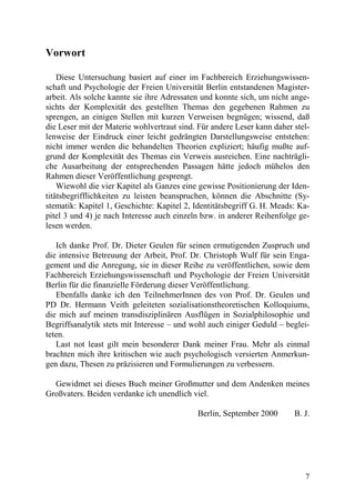 Vorwort

    Diese Untersuchung basiert auf einer im Fachbereich Erziehungswissen-
schaft und Psychologie der Freien Universität Berlin entstandenen Magister-
arbeit. Als solche kannte sie ihre Adressaten und konnte sich, um nicht ange-
sichts der Komplexität des gestellten Themas den gegebenen Rahmen zu
sprengen, an einigen Stellen mit kurzen Verweisen begnügen; wissend, daß
die Leser mit der Materie wohlvertraut sind. Für andere Leser kann daher stel-
lenweise der Eindruck einer leicht gedrängten Darstellungsweise entstehen:
nicht immer werden die behandelten Theorien expliziert; häufig mußte auf-
grund der Komplexität des Themas ein Verweis ausreichen. Eine nachträgli-
che Ausarbeitung der entsprechenden Passagen hätte jedoch mühelos den
Rahmen dieser Veröffentlichung gesprengt.
    Wiewohl die vier Kapitel als Ganzes eine gewisse Positionierung der Iden-
titätsbegrifflichkeiten zu leisten beanspruchen, können die Abschnitte (Sy-
stematik: Kapitel 1, Geschichte: Kapitel 2, Identitätsbegriff G. H. Meads: Ka-
pitel 3 und 4) je nach Interesse auch einzeln bzw. in anderer Reihenfolge ge-
lesen werden.

   Ich danke Prof. Dr. Dieter Geulen für seinen ermutigenden Zuspruch und
die intensive Betreuung der Arbeit, Prof. Dr. Christoph Wulf für sein Enga-
gement und die Anregung, sie in dieser Reihe zu veröffentlichen, sowie dem
Fachbereich Erziehungswissenschaft und Psychologie der Freien Universität
Berlin für die finanzielle Förderung dieser Veröffentlichung.
   Ebenfalls danke ich den TeilnehmerInnen des von Prof. Dr. Geulen und
PD Dr. Hermann Veith geleiteten sozialisationstheoretischen Kolloquiums,
die mich auf meinen transdisziplinären Ausflügen in Sozialphilosophie und
Begriffsanalytik stets mit Interesse – und wohl auch einiger Geduld – beglei-
teten.
   Last not least gilt mein besonderer Dank meiner Frau. Mehr als einmal
brachten mich ihre kritischen wie auch psychologisch versierten Anmerkun-
gen dazu, Thesen zu präzisieren und Formulierungen zu verbessern.

  Gewidmet sei dieses Buch meiner Großmutter und dem Andenken meines
Großvaters. Beiden verdanke ich unendlich viel.

                                            Berlin, September 2000       B. J.




                                                                            7
 