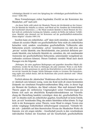 vollständigen Identität ist somit eine Spiegelung des vollständigen gesellschaftlichen Pro-
zesses.“ (GIG:186)
  Diese Formulierungen ziehen begründete Zweifel an der Konsistenz des
Meadschen ‚self’ nach sich:
    „An dieser Stelle stößt jedoch die Meadsche Theorie der Ich-Identität an ihre Grenze.
Um die Identität des Subjekts zu sichern, muß Mead auf die Annahme der Einheitlichkeit
der Gesellschaft rekurrieren [...]. Bei Mead erscheint Identität in ihrem Moment der Ein-
heit nicht als synthetische Leistung des Subjekts, sondern als Reflex der äußeren Verhält-
nisse. Identität wäre demnach nur bei Konsistenz auf der gesellschaftlich-strukturellen
Ebene möglich.“ (Geulen 1989:119)
   Insofern kann ein einheitliches ‚self’ dann nicht entstehen, wenn das Indi-
viduum als soziales Objekt von gesellschaftlicher Seite nicht als einheitliches
betrachtet wird, sondern verschiedene gesellschaftliche Teilbereiche oder
Subsysteme jeweils verschiedene ‚selves’ konstituieren (so daß etwa eine
‚private’ soziale Identität, eine Berufsidentität, eine juristisch definierte per-
sonale Identität, eine kulturelle Identität etc. entstehen, die, mit zunehmender
Autonomie der gesellschaftlichen Subsysteme, untereinander weitgehend un-
verbunden existieren können). Diesen Eindruck verstärkt Mead auch durch
Passagen wie die folgende:
    „Haltungen, die unter gegebenen Bedingungen und gegenüber demselben Objekt alle
einnehmen, werden für das Kind zu Haltungen, die jeder einnimmt. Wenn es eine Rolle
übernimmt, die allen gemeinsam ist, spricht das Kind plötzlich zu sich selbst und zu ande-
ren mit der Autorität der Gruppe. Solche Haltungen werden zu Axiomen. Die Generalisie-
rung ergibt sich einfach daraus, daß die Reaktionen aller jeweils identisch sind.“ (Mead
1922, GA1:295)
    Freilich nützten die ,identischen’ Reaktionen aller (welche immer nur rela-
tiv identisch sein können) wenig, wenn das Kind nicht ab einem bestimmten
Zeitpunkt zur simultanen Perspektivenübernahme fähig wäre; in dieser liegt
ein Moment der Synthesis, das Mead verkennt. Man muß demnach Meads
Theorie gegen die stellenweise Ungenauigkeit seiner Formulierungen (es
könnte sich auch um absichtliche Komplexitätsreduktionen zur Vereinfa-
chung der Darstellung handeln) verteidigen: denn der ‚gesellschaftliche Pro-
zeß’ ist ohnehin nicht als einheitlicher gegeben, Gesellschaft ist keine Entität,
kein ‚an sich’ bestehendes Ding, das andere Identitäten stiften könnte. Es liegt
nicht in der Konsequenz seiner Theorie, wenn Mead in einigen Texten eine
solche vorgängige Einheitlichkeit stillschweigend voraussetzt. Vielmehr bil-
det sich – jedenfalls auf dem theoretischen Niveau des Meadschen Werks als
Ganzem, wie ich zeigen möchte – Gesellschaft jeweils in den verschiedenen
individuellen Sichten der Einzelnen auf die Gesellschaft; gesellschaftliche




                                                                                         79
 