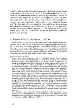 Einheit ist gleichsam Ergebnis aktiv-konstruktiver Syntheseleistungen der an
ihr Beteiligten, wie Simmel gezeigt hat.78 Wie auch immer Gesellschaft struk-
turiert ist, das Individuum erfährt sie nicht als Systemverbund, sondern als
Lebenswelt. Der Begriff des generalized other impliziert diesen Sachverhalt
unzweideutig, denn die Generalisierung – und die darin einbezogene Einheit-
lichkeit – kann nur eine kognitive Leistung des jeweils bestimmten Subjekts
sein.79 Es fragt sich allerdings, inwiefern diese subjektiven Konstruktionen
auch objektiven Stellenwert erhalten können – hierzu ist es nötig, Meads Phi-
losophie der Sozialität und der Gegenwart zu untersuchen. Bevor diese Frage
erörtert wird (Kap. 3.6), bedürfen die Elemente des Meadschen Identitätsbe-
griffs weiterer Klärung.


3.5 Zum intrasubjektiven Dialog von ‚I’ und ‚me’
   Das Problem der Identität stellt sich gleichermaßen in ontogenetischer Per-
spektive wie in struktureller, von der Entwicklungsperspektive abstrahieren-
der Hinsicht. Vor allem der Begriff des ‚I’ tauchte in der obigen ontogeneti-
schen Rekonstruktion (aus darstellungstechnischen Gründen) nur implizit auf,
nämlich überall dort, wo dem sich entwickelnden Individuum Kreativität im
Zusammenhang sozialer Interaktion zugeschrieben wurde.

78
     Simmel, Exkurs über das Problem: Wie ist Gesellschaft möglich?. Simmel stellt die
     Frage nach den apriorischen Bedingungen von Gesellschaft analog der transzendentalen
     Synthesis bei Kant. Für die Sinneseindrücke im kantischen Modell stehen hier die Ele-
     mente der Gesellschaft (Individuen); die Synthese, die bei Kant den einheitlichen Zu-
     sammenhang der Sinnesdaten herstellt, besteht nun in der Einheit der Gesellschaft, die
     in einem Bewußtseinsprozeß erzeugt wird mittels bestimmter Formen der Beziehung
     zwischen einzelnen Elementen. Hierbei tritt jedoch eine grundsätzliche, strukturelle,
     Differenz der beiden Modelle zutage: Während die Einheit der Natur ausschließlich im
     erkennenden Subjekt besteht, realisiert sich die Einheit der Gesellschaft ohne weiteres,
     denn das Substrat dieser sind nicht „passive“ Sinneseindrücke, sondern selbst aktiv syn-
     thetisierende Subjekte – die Trennung zwischen Erkennendem und Erkanntem besteht
     hier nicht, da das erkennende Bewußtsein zugleich Objekt der Erkenntnis ist. Die gesell-
     schaftliche Synthese bedarf also zu ihrer Existenz keines äußeren Betrachters – sie ist
     insofern objektiv: „das Bewußtsein, mit den andern eine Einheit zu bilden, ist tatsäch-
     lich die ganze zur Frage stehende Einheit“ (ebd., S. 276). Bei Mead wird dies, weniger
     spekulativ, auf dem Hintergrund des Konzepts der ‚objektiven Realität der Perspekti-
     ven‘ einsichtig, nach welchem kein Ding ‚an sich‘, sondern jedes Ereignis (also auch
     Gesellschaft als Begriff oder als Wahrnehmungsereignis) erst durch bestimmte indivi-
     duelle, aber intersubjektiv geteilte Wahrnehmungsakte hindurch objektive Realität er-
     langt (s. u.).
79
     Wird allerdings – aus Gründen der Unübersichtlichkeit, Fragmentierung oder Hyper-
     komplexität – gesellschaftliche Einheit vom Subjekt nicht mehr synthetisiert, so kann
     Identitätsdiffusion die wenn nicht unausweichliche, so doch zumindest funktional adap-
     tive Folge sein (vgl. Kraus/Mitzscherlich 1995).



     80
 