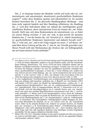 Das ‚I’ ist diejenige Instanz der Identität, welche auf (reale oder als ‚me’
internalisierte und autostimulativ aktualisierte) gesellschaftliche Reaktionen
reagiert,80 wobei diese Reaktion spontan und unkontrolliert ist. Im sozialen
Kontext bezeichnet das ‚I’ die physische Handlungsphase überhaupt – man
kann nicht zugleich handeln und über Handlung reflektieren; die Handlung
des ‚I’ wird dem Individuum daher nur anhand der nachfolgenden gesell-
schaftlichen Reaktion, deren internalisierte Form die Instanz des ‚me’ bildet,
bewußt. Stellt man sich diese Reaktionskette als internalisierte vor, so findet
ein innerer Dialog zwischen ‚I’ und ‚me’ statt, in dem jeweils die spontane
Reaktion des ‚I’ von der Instanz des ‚me’ bewertet (d. h., mittels internalisier-
ter gesellschaftlicher Reaktionen beantwortet) und dadurch bewußt wird.81
Das ‚I’ wird zum ‚me’, und in der Folge reagiert ein neues ‚I’ auf dieses ‚me’
(und über diesen Umweg auf das alte ‚I’, das im ‚me’ bewußt geworden war).
Dieser Prozeß stellt den Mechanismus des Denkens dar: ein Selbstgespräch,
das auf einem inneren Forum stattfindet.82



80
     Vor allem in Geist, Identität und Gesellschaft tauchen auch Formulierungen auf, die das
     ‚I‘ nicht als Instanz behandeln, sondern es mit der Reaktion selbst ,also der neuentstan-
     denen Haltung, identifizieren. J.D. Lewis (1979) hat diese Unklarheit erkannt und im
     Rahmen sozialbehavioristischer Terminologie korrigiert. Versteht man mit Lewis den
     Terminus der Haltung (‚attitude‘) als stets mit signifikanten Symbolen verknüpft (also
     immer gesellschaftlichen Ursprungs), so kann das ‚I‘ keine Haltung sein, sondern nur
     eine Antwort auf eine solche Haltung: „the ‚me‘ can be interpreted as the social attitude
     and the ‚I‘ as the response“ (ebd., S. 269); „the attitude is the covert phase of the act,
     while the response may culminate in some overt, physical activity“ (ebd., S. 268).
81
     In zwei maßgeblichen Veröffentlichungen zum sozialpsychologischen Identitätsbegriff
     liegt eine eklatant mißverstandene Aufnahme des ‚I‘-Begriffs vor: Frey/Haußer (1987)
     und Haußer (1995:63) geben ein Modell des Identitätsprozesses, welches das ‚I‘ als
     „wahrgenommene Innenperspektive“ dem ‚me‘ als „wahrgenommene[r] Außenperspek-
     tive“ gegenüberstellt. Dem ist entgegenzuhalten, daß das ‚I‘ klarerweise nicht als sol-
     ches bewußt wird (als Bewußtgewordenes ist es vielmehr bereits zum ‚me‘ transfor-
     miert) und somit eine unnötige Begriffskonfusion unternommen wird. Das ‚I‘ wird be-
     wußt, jedenfalls i. S. Meads, auch in der Innenperspektive immer durch die Außenper-
     spektive wahrgenommen; daher ist gerade die Reaktion des ‚me‘ als intrasubjektiver In-
     stanz auf die Handlungsimpulse des ‚I‘ als ‚Innenperspektive‘, nicht als ‚Außenperspek-
     tive‘, zu bezeichnen. Die extrasubjektive Außenperspektive bildet hingegen nur inso-
     weit einen Bestandteil der Identität, als sie vom Subjekt selbst als ‚me‘ internalisiert
     wurde. Daher ist die aktuelle Reaktion des Anderen im sozialen Kontext, die Haußer
     dem ‚me‘ zurechnet („z. B. Wertschätzung durch Andere“, „Fremdbeurteilung eigener
     Fähigkeiten“, ebd.) nicht unbedingt Bestandteil des ‚me‘ – diese Annahme zöge die ab-
     surde Folge nach sich, daß irgendeine Reaktion eines beliebigen sozialen Gegenübers
     unmittelbar Teil der eigenen subjektiven Identität würde.
82
     Mead 1925, GA1:323. Abstraktes Denken ist das innere Gespräch mit dem generalisier-
     ten Anderen und führt daher „zu jener Unpersönlichkeit, die wir als sogenannte Objekti-
     vität besonders schätzen“ (ebd.).



                                                                                            81
 