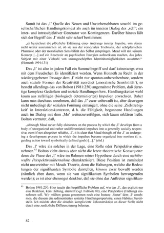 Somit ist das ‚I’ Quelle des Neuen und Unvorhersehbaren sowohl im ge-
sellschaftlichen Handlungskontext als auch im inneren Dialog des ‚self’; ein
inter- und intrasubjektiver Generator von Kontingenzen. Darüber hinaus läßt
sich der Begriff des ‚I’ nicht sehr scharf bestimmen:
   „er bezeichnet die plötzliche Erfahrung eines Andrangs innerer Impulse, von denen
nicht weiter auszumachen ist, ob sie aus der vorsozialen Triebnatur, der schöpferischen
Phantasie oder der moralischen Sensibilität des Selbst entspringen. Mead will mit seinem
Konzept [...] auf ein Reservoir an psychischen Energien aufmerksam machen, das jedes
Subjekt mit einer Vielzahl von unausgeschöpften Identitätsmöglichkeiten ausstattet.“
(Honneth 1994:131)
   Das ‚I’ ist also in jedem Fall ein Sammelbegriff und darf keineswegs etwa
mit dem Freudschen Es identifiziert werden. Wenn Honneth zu Recht in der
wiedergegebenen Passage dem ‚I’ nicht nur spontan-unberechenbare, sondern
auch soziale Formen der Kreativität zuordnet (‚moralische Sensibilität’), so
besteht allerdings das von Bolton (1981:250) angemahnte Problem, daß derar-
tige komplexe Gedanken und soziale Handlungen bzw. Handlungsketten wohl
kaum aus zufälligen (biologisch determinierten) Impulsen erwachsen. Daher
kann man durchaus annehmen, daß das ‚I’ zwar unbewußt ist, aber deswegen
nicht unbedingt der sozialen Formung ermangelt, ohne die seine ‚Zielstrebig-
keit’ in Interaktionskontexten, d. h. die Fähigkeit, begonnene Handlungen
auch im Dialog mit dem ‚Me’ weiterzuverfolgen, sich kaum erklären ließe.
Bolton vermutet, daß,
    „although Mead never fully elaborates on the process by which the ‚I’ develops from a
body of unorganized and rather undifferentiated impulses into a generally socially respon-
sive, even if not altogether reliable, ‚I’, it is clear that Mead thought of the ‚I’ as undergo-
ing a development process in which the impulses become organized into motives (i. e.
guiding action toward symbolically defined goals) [...].“ (ebd.)
   Das ‚I’ wäre als solches in der Lage, eine Rolle oder Perspektive einzu-
nehmen.83 Bolton zieht daraus aber nicht die letzte theoretische Konsequenz:
denn die Phase des ‚I’ wäre im Rahmen seiner Hypothese durch eine nichtbe-
wußte Perspektivenübernahme charakterisiert. Diese Position ist zumindest
nicht unvereinbar mit Meads Theorie, denn die Haltungen, welche die Bedeu-
tungen der signifikanten Symbole darstellen, können zwar bewußt werden
(nämlich eben dann, wenn sie von signifikanten Symbolen hervorgerufen
werden); es ist aber ebensogut denkbar, daß sie ohne das Auftreten signifikan-
83
     Bolton 1981:250. Hier taucht das begriffliche Problem auf, wie das ‚I‘, das explizit nur
     eine Reaktion, kein Haltung, darstellt (vgl. Fußnote 80), eine Perspektive (Haltung) ein-
     nehmen soll. Wir müßten genau genommen noch eine Instanz ‚hinter’ dem ‚I‘ anneh-
     men, die diesem ein sedimentiertes soziales Handlungsrepertoire, einen Habitus, bereit-
     stellt. Ich möchte aber die ohnehin komplizierte Rekonstruktion an dieser Stelle nicht
     durch eine zusätzliche Differenzierung belasten.



     82
 