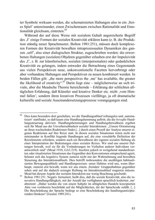 ter Symbole wirksam werden, die schematisierten Haltungen also in ein ‚frei-
es Spiel’ untereinander, einen Zwischenraum zwischen Rationalität und Emo-
tionalität gleichsam, eintreten.84
    Während der auf diese Weise mit sozialem Gehalt angereicherte Begriff
des ‚I’ einige Formen der sozialen Kreativität erklären kann (z. B. die Produk-
tion ständig neuer Sprachmuster, Bolton 1981:251), müssen doch komplexe-
ren Formen der Kreativität bewußten intraprozessualen Dynamiken des gan-
zen ‚self’, also einer dialogischen Struktur, zugeschrieben werden: die erwor-
benen Haltungen (sozialen) Objekten gegenüber erlauben erst der Impulsivität
des ‚I’, z. B. zur künstlerischen, sozialen (interpersonalen) oder gedanklichen
Kreativität zu gelangen, indem entweder die Betrachtung eines Gegenstands
aus vielen Perspektiven neue, unkonventionelle Facetten hervorbringt oder
aber vorhandene Haltungen und Perspektiven zu neuen kombiniert werden. In
beiden Fällen gilt: „the more perspectives the ‚me’ has available, the greater
the likelihood of creativity“.85 Darin liegt eine – möglicherweise an sich tri-
viale, aber die Meadsche Theorie bereichernde – Erklärung der schlichten all-
täglichen Erfahrung, daß Künstler und kreative Denker etc. nicht ‚vom Him-
mel fallen’, sondern ihren kreativen Prozessen vielfältige, ja oft dramatische
kulturelle und soziale Auseinandersetzungsprozesse vorangegangen sind.


84
     Dies kann besonders dort geschehen, wo der Handlungsablauf reibungslos und ‚automa-
     tisiert‘ stattfindet, so daß kaum eine Handlungshemmung auftritt, die die bewußte Hand-
     lungssteuerung aktiviert. Handlungshemmungen und Handlungsbewußtsein ergeben
     sich für Mead aus der Unvorhersehbarkeit sozialer Interaktionen: „Unsere Orientierung
     an ihren wechselnden Reaktionen findet [...] durch einen Prozeß der Analyse unserer ei-
     genen Reaktionen auf ihre Reize statt. In diesen sozialen Situationen treten nicht nur
     miteinander in Konflikt liegende Handlungen auf, die eine verschärfte Definition der
     Reizelemente erfordern, sondern auch ein Bewußtsein der eigenen sozialen Haltung als
     einer Interpretation der Bedeutungen eines sozialen Reizes. Wir sind uns unserer Hal-
     tungen bewußt, weil sie für die Veränderungen im Verhalten anderer Individuen ver-
     antwortlich sind“ (Mead 1910, GA1:219). Insofern jedoch in weitgehend standardisier-
     ten oder ritualisierten Situationen das Gegenüber den Konventionen entsprechend agiert,
     belastet sich das kognitive System zumeist nicht mit der Wahrnehmung und bewußten
     Steuerung des Interaktionsablaufs. Dies betrifft insbesondere die unzähligen habituali-
     sierten Bewegungsabläufe und Handlungsweisen: unser Habitus wird uns, wenn über-
     haupt, zumeist erst bewußt, wenn wir uns einem ‚fremden‘ Gruppenhabitus gegenüber
     sehen und auf die dadurch erzeugte Reibung im Interaktionsablauf reagieren müssen.
     Mead hat diesem Aspekt der sozialen Interaktion nur wenig Beachtung geschenkt.
85
     Bolton 1981:251. Negativ formuliert, heißt dies, daß die soziale Kreativität, also die in-
     novative Handlungsfähigkeit, mit der Anzahl der verfügbaren sprachlich kodierten ‚me‘
     abnimmt: „Daher werden die von einem Subjekt im alltäglichen Handeln konzipierten
     Akte von vornherein beschränkt auf die Möglichkeiten, die der Sprachcode zuläßt. [...]
     Die Beschränkung der Sprache bedingt so eine Beschränkung des handlungsantizipie-
     renden Denkens“ (Geulen 1989:241).



                                                                                            83
 