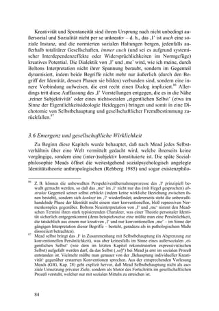 Kreativität und Spontaneität sind ihrem Ursprung nach nicht unbedingt au-
ßersozial und Sozialität nicht per se unkreativ – d. h., das ‚I’ ist auch eine so-
ziale Instanz, und die normierten sozialen Haltungen bergen, jedenfalls au-
ßerhalb totalitärer Gesellschaften, immer auch (und sei es aufgrund systemi-
scher Interdependenzeffekte oder Widersprüchlichkeiten im Normgefüge)
kreatives Potential. Die Dialektik von ‚I’ und ‚me’ wird, wie ich meine, durch
Boltons Interpretation nicht ihrer Spannung beraubt, sondern im Gegenteil
dynamisiert, indem beide Begriffe nicht mehr nur äußerlich (durch den Be-
griff der Identität, dessen Phasen sie bilden) verbunden sind, sondern eine in-
nere Verbindung aufweisen, die erst recht einen Dialog impliziert.86 Aller-
dings tritt diese Auffassung des ‚I’ Vorstellungen entgegen, die es in die Nähe
‚reiner Subjektivität’ oder eines nichtsozialen ‚eigentlichen Selbst’ (etwa im
Sinne der Eigentlichkeitsideologie Heideggers) bringen und somit in eine Di-
chotomie von Selbstbehauptung und gesellschaftlicher Fremdbestimmung zu-
rückfallen.87


3.6 Emergenz und gesellschaftliche Wirklichkeit
   Zu Beginn diese Kapitels wurde behauptet, daß nach Mead jedes Selbst-
verhältnis über eine Welt vermittelt gedacht wird, welche ihrerseits keine
vorgängige, sondern eine (inter-)subjektiv konstituierte ist. Die späte Sozial-
philosophie Meads öffnet die weitestgehend sozialpsychologisch angelegte
Identitätstheorie anthropologischen (Rehberg 1985) und sogar existenzphilo-

86
     Z. B. können die unbewußten Perspektivenübernahmeprozesse des ‚I‘ prinzipiell be-
     wußt gemacht werden, so daß das ‚me‘ im ‚I‘ nicht nur das (mit Hegel gesprochen) ab-
     strakte Gegenteil seiner selbst erblickt (indem keine wirkliche Beziehung zwischen ih-
     nen besteht), sondern sich konkret im ‚I‘ wiederfindet; andererseits steht die unbewußt-
     handelnde Phase der Identität nicht einem starr konventionellen, bloß repressiven Nor-
     menkomplex gegenüber. Boltons Neuinterpretation von ‚I‘ und ‚me‘ nimmt den Mead-
     schen Termini ihren stark typisierenden Charakter, was einer Theorie personaler Identi-
     tät sicherlich entgegenkommt (denn beispielsweise eine müßte man eine Persönlichkeit,
     die tatsächlich aus einem nur kreativen ‚I‘ und nur konventionellen ‚me‘ – im Sinne der
     gängigen Interpretation dieser Begriffe – besteht, geradezu als in pathologischem Maße
     dissoziiert betrachten).
87
     Mead selbst bringt das ‚I‘ in Zusammenhang mit Selbstbehauptung (in Abgrenzung zur
     konventionellen Persönlichkeit), was aber keinesfalls im Sinne eines außersozialen ‚ei-
     gentlichen Selbst‘ (wie dem im letzten Kapitel rekonstruierten expressivistischen
     Selbst) aufgefaßt werden darf, da das Selbst (‚self‘) bei Mead ja erst im sozialen Prozeß
     entstanden ist. Vielmehr müßte man genauer von der ‚Behauptung individueller Kreati-
     vität‘ gegenüber erstarrten Konventionen sprechen. Aus der entsprechenden Vorlesung
     Meads (GIG, Kap. 28) geht explizit hervor, daß Mead Selbstbehauptung nicht als aso-
     ziale Umsetzung privater Ziele, sondern als Motor des Fortschritts im gesellschaftlichen
     Prozeß versteht, welcher nur mit sozialen Mitteln zu erreichen ist.



     84
 
