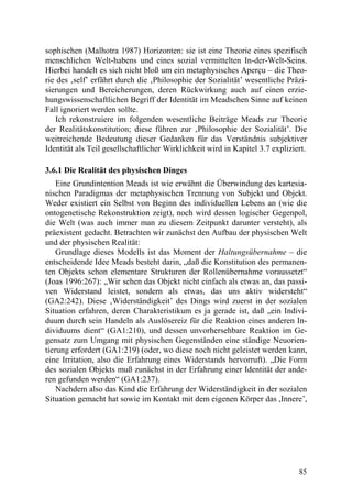 sophischen (Malhotra 1987) Horizonten: sie ist eine Theorie eines spezifisch
menschlichen Welt-habens und eines sozial vermittelten In-der-Welt-Seins.
Hierbei handelt es sich nicht bloß um ein metaphysisches Aperçu – die Theo-
rie des ‚self’ erfährt durch die ‚Philosophie der Sozialität’ wesentliche Präzi-
sierungen und Bereicherungen, deren Rückwirkung auch auf einen erzie-
hungswissenschaftlichen Begriff der Identität im Meadschen Sinne auf keinen
Fall ignoriert werden sollte.
   Ich rekonstruiere im folgenden wesentliche Beiträge Meads zur Theorie
der Realitätskonstitution; diese führen zur ‚Philosophie der Sozialität’. Die
weitreichende Bedeutung dieser Gedanken für das Verständnis subjektiver
Identität als Teil gesellschaftlicher Wirklichkeit wird in Kapitel 3.7 expliziert.

3.6.1 Die Realität des physischen Dinges
    Eine Grundintention Meads ist wie erwähnt die Überwindung des kartesia-
nischen Paradigmas der metaphysischen Trennung von Subjekt und Objekt.
Weder existiert ein Selbst von Beginn des individuellen Lebens an (wie die
ontogenetische Rekonstruktion zeigt), noch wird dessen logischer Gegenpol,
die Welt (was auch immer man zu diesem Zeitpunkt darunter versteht), als
präexistent gedacht. Betrachten wir zunächst den Aufbau der physischen Welt
und der physischen Realität:
    Grundlage dieses Modells ist das Moment der Haltungsübernahme – die
entscheidende Idee Meads besteht darin, „daß die Konstitution des permanen-
ten Objekts schon elementare Strukturen der Rollenübernahme voraussetzt“
(Joas 1996:267): „Wir sehen das Objekt nicht einfach als etwas an, das passi-
ven Widerstand leistet, sondern als etwas, das uns aktiv widersteht“
(GA2:242). Diese ‚Widerständigkeit’ des Dings wird zuerst in der sozialen
Situation erfahren, deren Charakteristikum es ja gerade ist, daß „ein Indivi-
duum durch sein Handeln als Auslösereiz für die Reaktion eines anderen In-
dividuums dient“ (GA1:210), und dessen unvorhersehbare Reaktion im Ge-
gensatz zum Umgang mit physischen Gegenständen eine ständige Neuorien-
tierung erfordert (GA1:219) (oder, wo diese noch nicht geleistet werden kann,
eine Irritation, also die Erfahrung eines Widerstands hervorruft). „Die Form
des sozialen Objekts muß zunächst in der Erfahrung einer Identität der ande-
ren gefunden werden“ (GA1:237).
    Nachdem also das Kind die Erfahrung der Widerständigkeit in der sozialen
Situation gemacht hat sowie im Kontakt mit dem eigenen Körper das ,Innere’,




                                                                               85
 