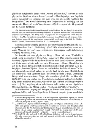 gleichsam subjekthafte eines seiner Objekte erfahren hat,88 schreibt es auch
physischen Objekten dieses ,Innere’ zu und erfährt dasjenige, was Ergebnis
seines manipulativen Umgangs mit dem Ding ist, als soziale Reaktion des
Dings selbst.89 Die Kontakterfahrung eines Gegenstands ist abhängig von der
Aktion der Hand; als sozial konstituiertes Objekt ,reagiert’ der Gegenstand
auf die Aktion der Hand:
    „Die Identität in der Reaktion des Dings und in der Reaktion, die wir dadurch in uns selbst
auslösen, daß wir auf ein physisches Ding einwirken, ist gegeben, wenn wir ein Ding umfassen,
ergreifen oder befingern. Das Ding drückt so gegen uns wie wir gegen uns selbst drücken“
(GA2:164 f.). „Man versetzt sein eigenes Selbst sozusagen in das Objekt und ruft in seinem Selbst
eine Reaktion hervor, für die man insofern verantwortlich ist, als man in der Rolle des Objektes
handelt.“ (Mead, Philosophie der Sozialität, S. 212 – im folgenden PS)

   Wie im sozialen Umgang geschieht also im Umgang mit Dingen eine Hal-
tungsübernahme durch „Einfühlung“ (GA2:242), also mimetisch, wenn auch
diese Mimesis hier auf einen praktischen, überwiegend nicht-ästhetischen
Vorgang beschränkt wird.
   Im Kontakt mit dem physischen Ding erfahren wir seine Wirklichkeit
durch seine unmittelbare körperliche Gegenwart. Das sensomotorisch be-
handelte Objekt wird in der sozialen Situation nach dem Muster des ‚Themas
mit Variationen’ als ein mehr und mehr Konstantes erfahren. Als solches bil-
det es die Basis der Identifikation räumlich und zeitlich entfernter, d. h. zu-
künftiger „Distanz-Objekte“, denen als solche keine Realität zukommt;90 d. h.:
die körperlich-mimetisch erfahrene soziale Welt ist die erste Realitätsbasis
der sichtbaren (und vemittelt auch der symbolischen) Welten. „Physische
Dinge sind wahrnehmbare Dinge; sie entstehen gleichfalls im Handeln“
(GA2:219); sie sind „daher eine hypothetische und damit zukünftige Ausfüh-
rung eines initiierten Prozesses, welcher in der Kontakt-Erfahrung überprüft
wird. [...] Die Umgebung eines Individuums stellt, sofern sie aus physischen
Objekten besteht, eine Menge solcher Hypothesen dar“ (PS:127 und 129).
   Im handelnden Umgang mit Dingen, so könnte man Meads Ausführung
ergänzen, bilden sich Proto-Begriffe als Sedimentierung der gemachten Erfah-
88
      Wenn ein Säugling oder Kleinkind z. B. zufällig seinen eigenen Fuß ergreift, so erfährt
      es gleichzeitig die mit der Hand erfühlten Bewegungen des Fußes als kinästhetische, al-
      so aktive ‚Tätigkeit’ dieses ‚Objekts’ selber.
89
      „Die frühesten Objekte sind soziale Objekte, und alle Objekte sind anfangs soziale Ob-
      jekte. Die spätere Erfahrung differenziert zwischen den sozialen und den physischen
      Objekten, aber der Mechanismus der Erfahrung mit Dingen gegenüber einem Selbst als
      Objekt ist der soziale Mechanismus“ (Mead 1985b:164; die wenig sinnvolle Überset-
      zung von self als ‚Ich-Identität’ – s. Kapitel 1 – wurde von mir korrigiert).
90
     Vgl. GA2:112 oder auch ebd. S. 95: „Die Dinge sind nicht real, so wie sie gesehen, ge-
      hört oder gerochen werden; sie sind real, wenn sie wirklich oder potentiell durch Kon-
      takt erfahren werden.“



      86
 