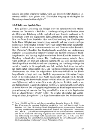 rungen, die fortan abgerufen werden, wenn das entsprechende Objekt als Di-
stanzreiz erblickt bzw. gehört wird. Ein solcher Vorgang ist mit Beginn der
Hand-Auge-Koordination möglich.91

3.6.2 Reflexion, Symbol, Sinn
   Eine genuine Erfahrung von Dingen wäre im behavioristischen Mecha-
nismus von Distanzreiz – Reaktion – Handlungsvollzug nicht denkbar, denn
das Objekt der Erfahrung würde zugleich mit dem Kontakt verändert, z. B.
konsumiert. Wenn also zugleich mit dem Kontakt eine taktile Erfahrung wirk-
lich stattfinden kann, impliziert dies eine Unterbrechung des Handlungsab-
laufs. Diese Fähigkeit der Unterbrechung verdankt sich der komplexen Orga-
nisation des menschlichen Gehirns92 sowie der außerordentlichen Beschaffen-
heit der Hand mit ihrem enormen sensorischen und feinmotorischen Potential.
Der ,Zwischen’-Charakter des Handgebrauchs ermöglicht das Aufkommen
mehrerer, sich gegenseitig widersprechender und deshalb hemmender Hand-
lungsimpulse, und verlangt zugleich nach einer diesen Konflikt lösenden, die
Handlung vollendenden Instanz. Die Handlungshemmung entsteht dann,
wenn plötzlich ein Problem auftaucht (emergiert), das den automatisierten
Handlungsablauf unterbricht und eine Anpassung der Handlung verlangt (im
sozialen Handeln ist dies regelmäßig der Fall, weil die Reaktionen der ande-
ren nicht sicher voraussagbar sind). Die Handlungshemmung leitet eine Re-
flexionsphase ein, denn die aufgehobene Selbstverständlichkeit des Hand-
lungsablaufs verlangt nach einer Wahl der angemessenen Alternative. Umge-
kehrt ist die Notwendigkeit einer Wahl bestehender Alternativen die Grund-
voraussetzung von Bewußtsein; dieses verdankt sich also der Gleichzeitigkeit
von Differenzen, welche schwerlich in der physischen Realität, sondern nur
als Repräsentation in einem komplexen System wie dem menschlichen Gehirn
auftreten können. Die sich gegenseitig hemmenden Handlungsalternativen la-
gern sich nun gleichsam an das Ding an und bilden seine mentale Repräsenta-
tion als „begriffliche[s] Objekt“ (GIG:110), welches als solches der Verbin-
dung mit einer ‚Lautgebärde’ (als Signifikant) offen steht. Die Reflexionspha-

91
     Stern 1996:108; vgl. hierzu auch das oben erwähnte Sternsche Konzept der ‚RIGs’.
92
     Das Wissen um die simultane Evolution von Gehirn, Hand und Sprache (vgl. Leroi-
     Gourhan 1988, Kap. III) bestätigt Meads hirnphysiologische Argumentation, insbeson-
     dere bzgl. der Hemmung spontaner motorischer Impulse. Im Gegensatz zu Tieren orien-
     tiert „Area 8 [...] die motorische Integration hin auf die nichtmotorischen Frontalberei-
     che, die bei Affen noch sehr wenig ausgebildet sind und auch bei den fossilen Menschen
     ihre Entwicklung noch längst nicht abgeschlossen haben“ (ebd. S. 114). Diese Zwi-
     schenschaltung steht unmittelbar in Zusammenhang mit der Entwicklung der Technizi-
     tät als „einzigartige Erscheinung“ bei den Anthropinen (ebd.).



                                                                                           87
 