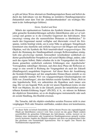 se gibt auf diese Weise alternativen Handlungsimpulsen Raum und befreit da-
durch das Individuum von der Bindung an instinktive Handlungsimperative
(bekanntlich unter dem Titel der ‚Instinktentbundenheit’ ein wichtiges Mo-
ment in der Anthropologie Gehlens).

                         Geste, Symbol und Sinn
   Mittels der repräsentativen Funktion des Symbols können die Distanzob-
jekte gemachte Kontakterfahrungen aufrufen (Identifikation oder act of indi-
cating) und geraten so in die (virtuelle) Gegenwart des Individuums. Sinn
(meaning) vermag also die raumzeitlichen Distanzen zu überbrücken.93 Er
macht den Gegenstand mental verfügbar und überwindet virtuell die Zeit-
spanne, welche benötigt würde, um in seine Nähe zu gelangen: Sinngebrauch
konstituiert eine räumliche und zeitliche Gegenwart mit Dingen und sozialen
Objekten, weil die Symbole die Welt innerindividuell vergegenwärtigen. Die
durch die Hemmung des Handlungsablaufs erzeugte Reflexionsphase ermög-
licht eine gleichzeitige mentale Anwesenheit verschiedener symbolisch co-
dierter gesellschaftlicher Perspektiven auf sozial Objekte (Dinge, andere, oder
auch das eigene Selbst). Dabei erlauben die in der Vergangenheit des Indivi-
duums gemachten symbolisch codierten Erfahrungen eine ‚hypothetische’
Vorwegnahme zukünftiger Aktionen, und eben diese Phase der Reflexion er-
zeugt so eine sowohl in Richtung der Vergangenheit als auch der Zukunft
(Handlungsziel) ausgedehnte Gegenwart. Auf dieser Basis der Ausdehnung
der Kontakt-Erfahrungen auf den umgebenden Distanz-Raum entsteht so ein
ganze sinnhafte mentale Welt von vergegenwärtigten Gleichzeitigkeiten mit
Hilfe von ‚Einstellungen’, also den Inhalten sozialer Symbole. Diese „Welt ist
eine hypothetische Welt, wie unbestritten die Hypothese auch immer sein
mag. Die vor uns liegende Welt, an der wir unsere Hypothesen testen, ist eine
Welt von Objekten, die alle in der Zukunft, jenseits der tatsächlichen unmit-
telbaren Kontakt-Erfahrung liegen“ (PS:202), d. h., sie müssen im Rahmen
der objektiven Sinnstruktur, sei es als dingbezogene instrumentelle oder auch
als soziale Handlung, ihre Realität erweisen.

   Die Tatsache, daß die objektiv-sinnhaften sozialen Prozesse nicht in einer
vorgängigen Welt oder Situation stattfinden, sondern diese erst konstituieren,

93
     An dieser Stelle ist kritisch festzuhalten, daß bei diesem Prozess das zugrundeliegende
     Objekt per Identifikation reduziert wird. Sinn evoziert nie das ganze Objekt sondern
     ausschließlich die gemachten Erfahrungen des Individuums, welche, insoweit sie im
     Rahmen eines intentionalen oder kooperativen Handlungsprozesses gemacht wurden,
     jeweils bestimmte Aspekte des Objektes selegieren und diese aus pragmatischen Grün-
     den gleichsam zum Gesamtobjekt hypostasieren. Hier ist negativ eine Theorie des
     Nichtidentischen angesprochen.



     88
 