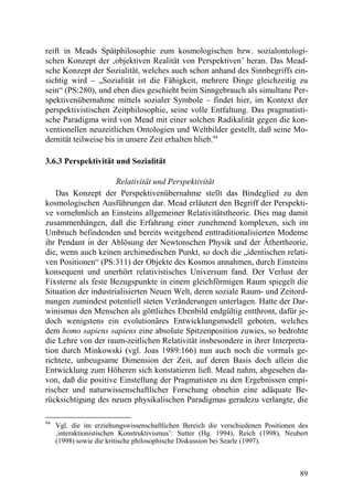 reift in Meads Spätphilosophie zum kosmologischen bzw. sozialontologi-
schen Konzept der ‚objektiven Realität von Perspektiven’ heran. Das Mead-
sche Konzept der Sozialität, welches auch schon anhand des Sinnbegriffs ein-
sichtig wird – „Sozialität ist die Fähigkeit, mehrere Dinge gleichzeitig zu
sein“ (PS:280), und eben dies geschieht beim Sinngebrauch als simultane Per-
spektivenübernahme mittels sozialer Symbole – findet hier, im Kontext der
perspektivistischen Zeitphilosophie, seine volle Entfaltung. Das pragmatisti-
sche Paradigma wird von Mead mit einer solchen Radikalität gegen die kon-
ventionellen neuzeitlichen Ontologien und Weltbilder gestellt, daß seine Mo-
dernität teilweise bis in unsere Zeit erhalten blieb.94

3.6.3 Perspektivität und Sozialität

                      Relativität und Perspektivität
   Das Konzept der Perspektivenübernahme stellt das Bindeglied zu den
kosmologischen Ausführungen dar. Mead erläutert den Begriff der Perspekti-
ve vornehmlich an Einsteins allgemeiner Relativitätstheorie. Dies mag damit
zusammenhängen, daß die Erfahrung einer zunehmend komplexen, sich im
Umbruch befindenden und bereits weitgehend enttraditionalisierten Moderne
ihr Pendant in der Ablösung der Newtonschen Physik und der Äthertheorie,
die, wenn auch keinen archimedischen Punkt, so doch die „identischen relati-
ven Positionen“ (PS:311) der Objekte des Kosmos annahmen, durch Einsteins
konsequent und unerhört relativistisches Universum fand. Der Verlust der
Fixsterne als feste Bezugspunkte in einem gleichförmigen Raum spiegelt die
Situation der industrialisierten Neuen Welt, deren soziale Raum- und Zeitord-
nungen zumindest potentiell steten Veränderungen unterlagen. Hatte der Dar-
winismus den Menschen als göttliches Ebenbild endgültig entthront, dafür je-
doch wenigstens ein evolutionäres Entwicklungsmodell geboten, welches
dem homo sapiens sapiens eine absolute Spitzenposition zuwies, so bedrohte
die Lehre von der raum-zeitlichen Relativität insbesondere in ihrer Interpreta-
tion durch Minkowski (vgl. Joas 1989:166) nun auch noch die vormals ge-
richtete, unbeugsame Dimension der Zeit, auf deren Basis doch allein die
Entwicklung zum Höheren sich konstatieren ließ. Mead nahm, abgesehen da-
von, daß die positive Einstellung der Pragmatisten zu den Ergebnissen empi-
rischer und naturwissenschaftlicher Forschung ohnehin eine adäquate Be-
rücksichtigung des neuen physikalischen Paradigmas geradezu verlangte, die

94
     Vgl. die im erziehungswissenschaftlichen Bereich die verschiedenen Positionen des
     ‚interaktionistischen Konstruktivismus’: Sutter (Hg. 1994), Reich (1998), Neubert
     (1998) sowie die kritische philosophische Diskussion bei Searle (1997).



                                                                                   89
 